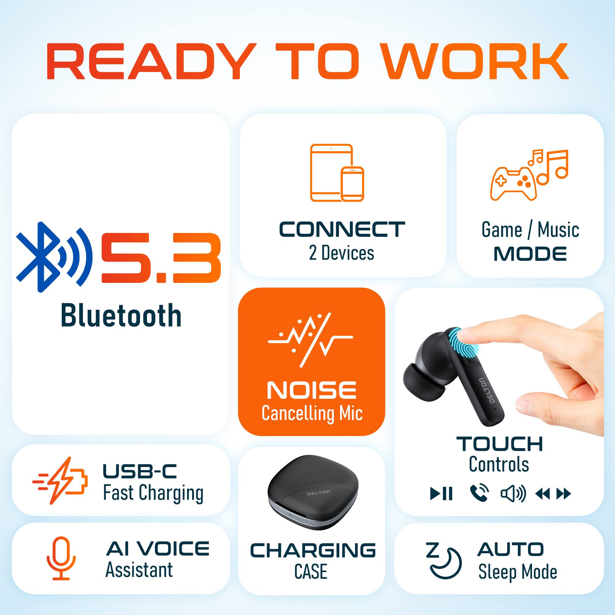 READY TO WORK

- 5.3 Bluetooth
- CONNECT 2 Devices
- Game / Music MODE
- NOISE Cancelling Mic
- USB-C Fast Charging
- AI VOICE Assistant
- CHARGING CASE
- TOUCH Controls
- AUTO Sleep Mode