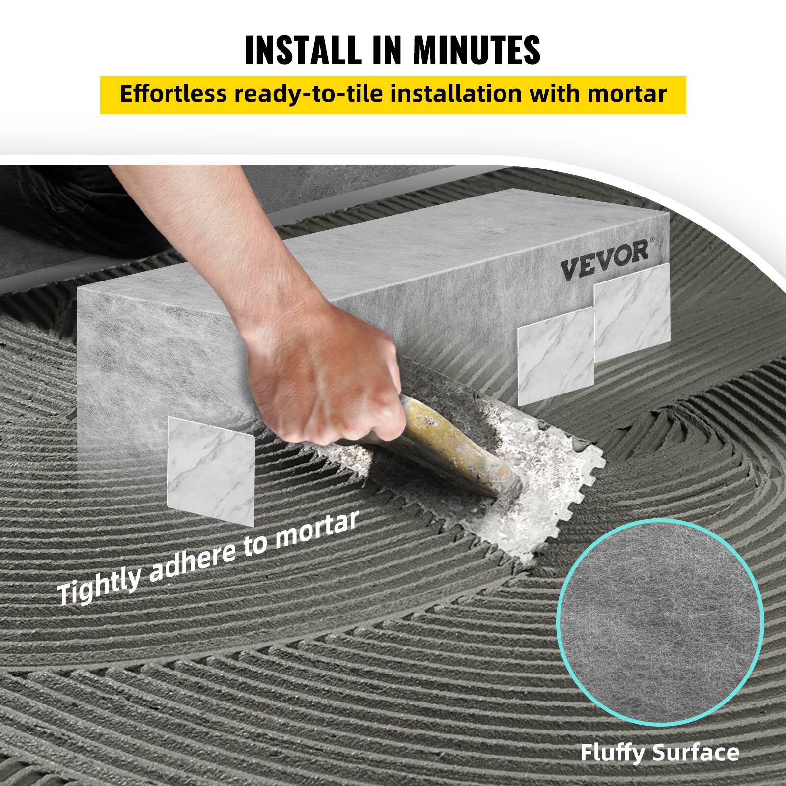 INSTALL IN MINUTES  
Effortless ready-to-tile installation with mortar  
Tightly adhere to mortar  
Fluffy Surface