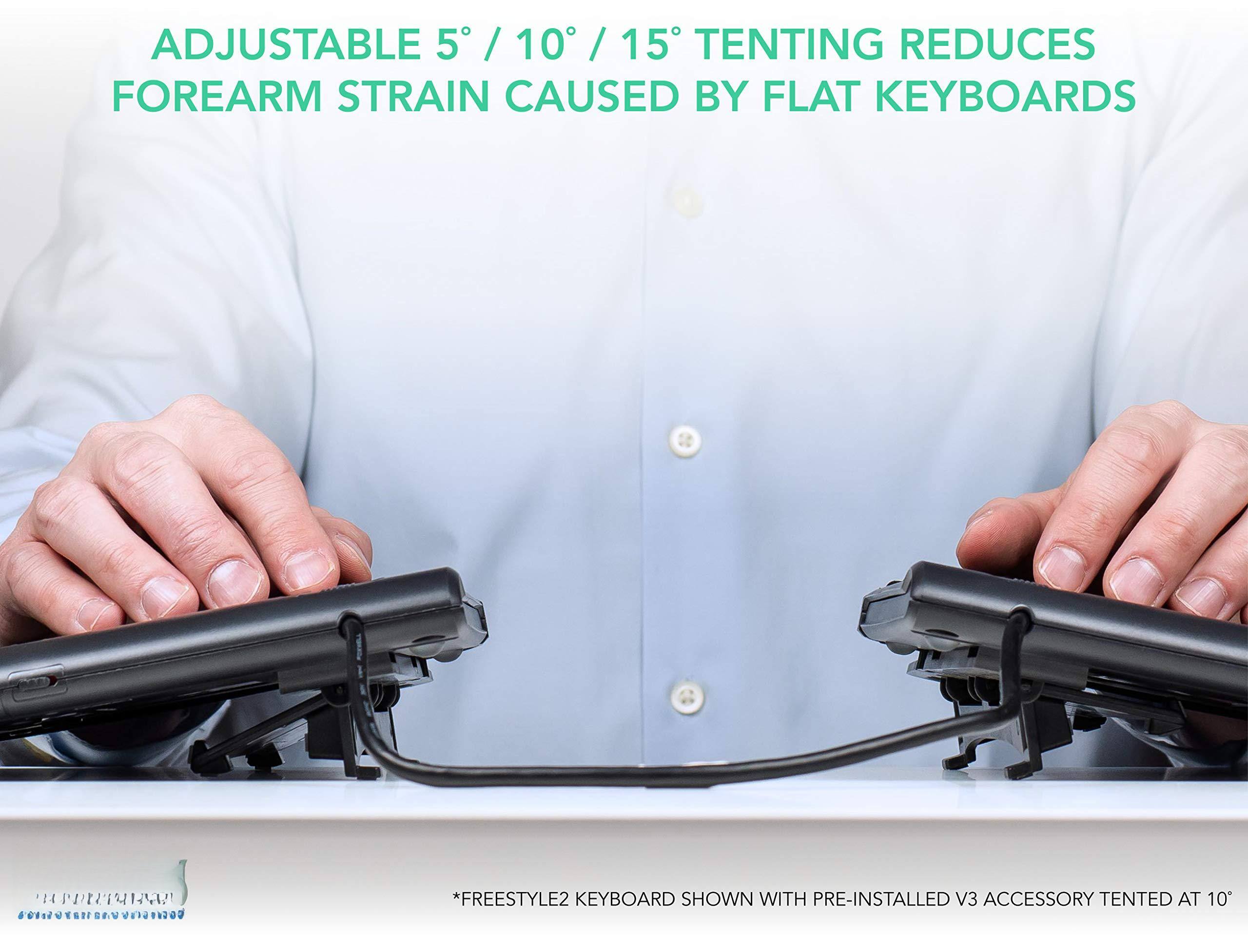 ADJUSTABLE 5° / 10° / 15° TENTING REDUCES FOREARM STRAIN CAUSED BY FLAT KEYBOARDS

*FREESTYLE2 KEYBOARD SHOWN WITH PRE-INSTALLED V3 ACCESSORY TENTED AT 10°