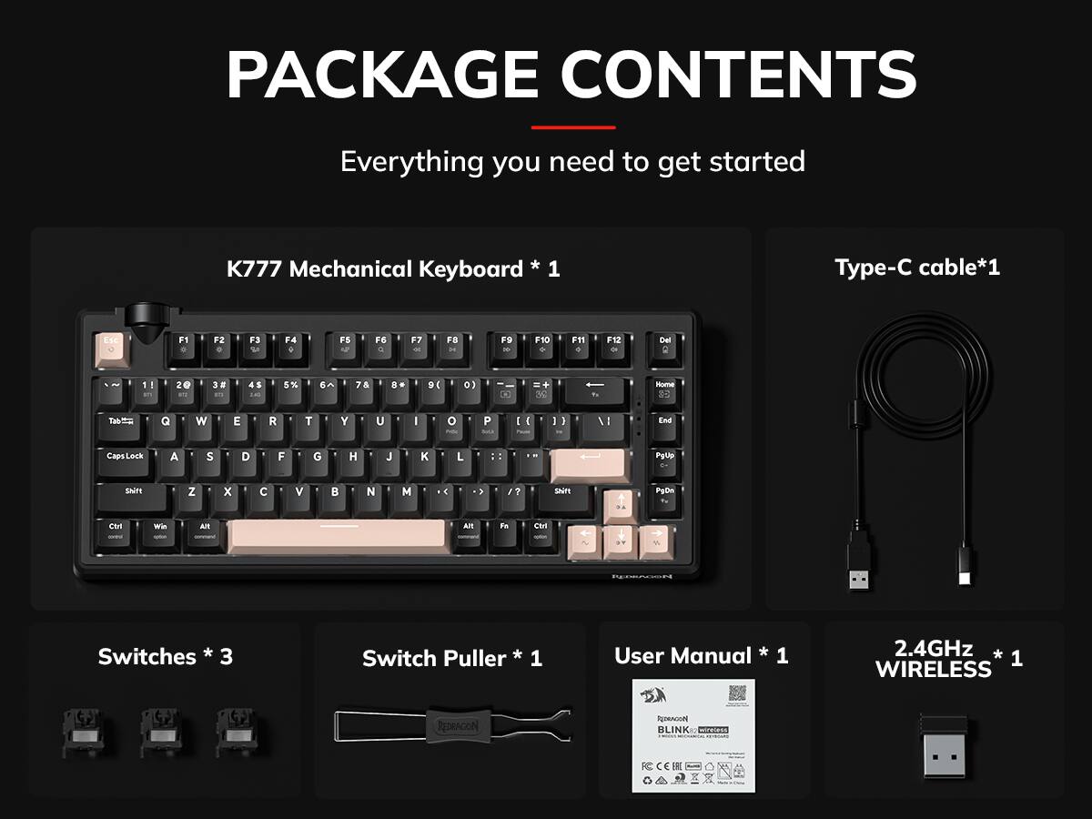 PACKAGE CONTENTS  
Everything you need to get started  
K777 Mechanical Keyboard * 1  
Type-C cable*1  
Switches * 3  
Switch Puller * 1  
User Manual * 1  
2.4GHz * 1 WIRELESS