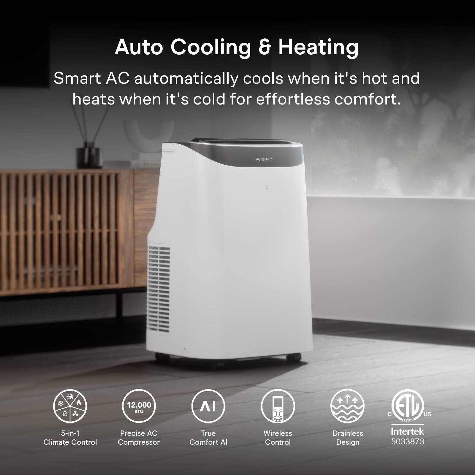 Auto Cooling & Heating  
Smart AC automatically cools when it's hot and heats when it's cold for effortless comfort.  

AC INFINITY  
12,000 BTU  

5-in-1 Climate Control  
Precise AC Compressor  
True Comfort AI  
Wireless Control  
Drainless Design  
Intertek 5033873