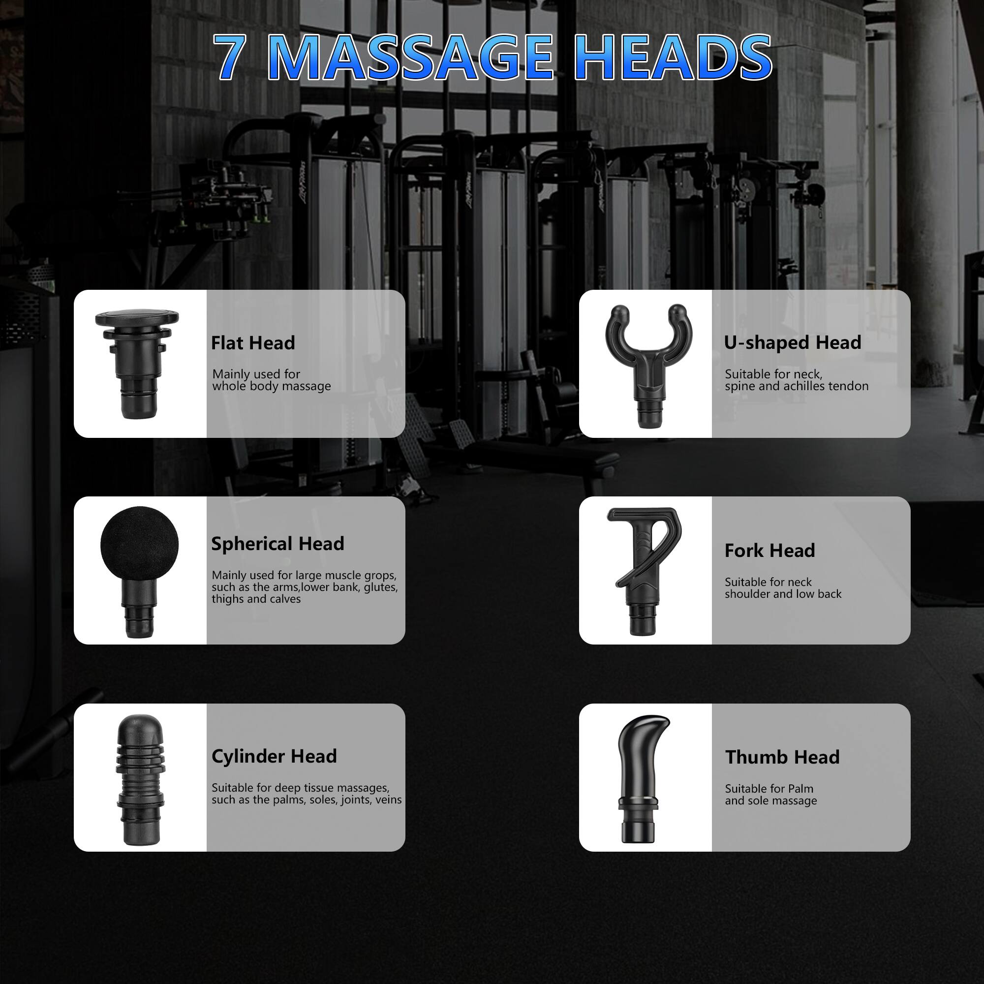 7 MASSAGE HEADS

- Flat Head  
  Mainly used for whole body massage

- U-shaped Head  
  Suitable for neck, spine and Achilles tendon

- Spherical Head  
  Mainly used for large muscle groups, such as the arms, lower back, glutes, thighs and calves

- Fork Head  
  Suitable for neck, shoulder and low back

- Cylinder Head  
  Suitable for deep tissue massages, such as the palms, soles, joints, veins

- Thumb Head  
  Suitable for Palm and sole massage