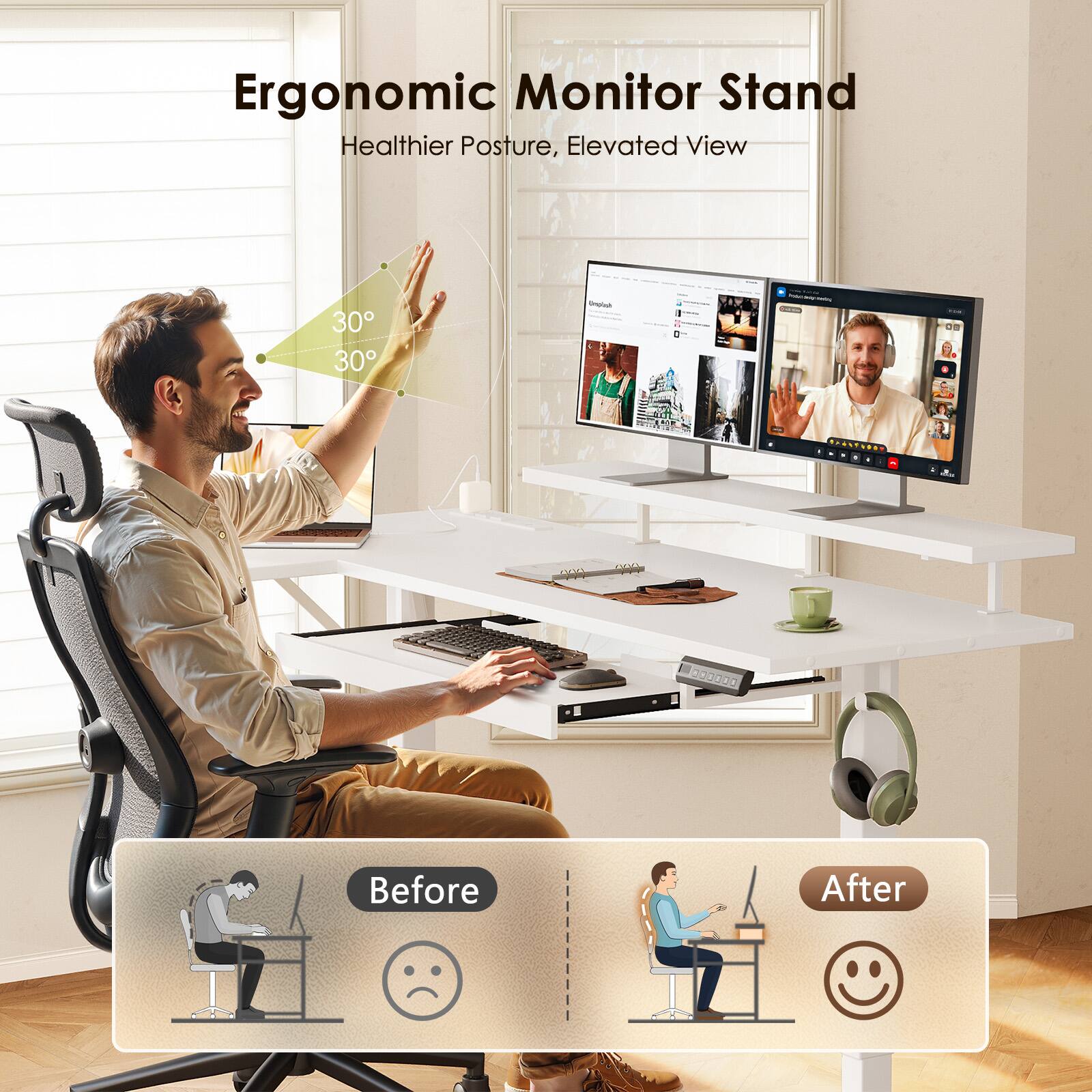 Ergonomic Monitor Stand  
Healthier Posture, Elevated View  
30° 30°  
Before After