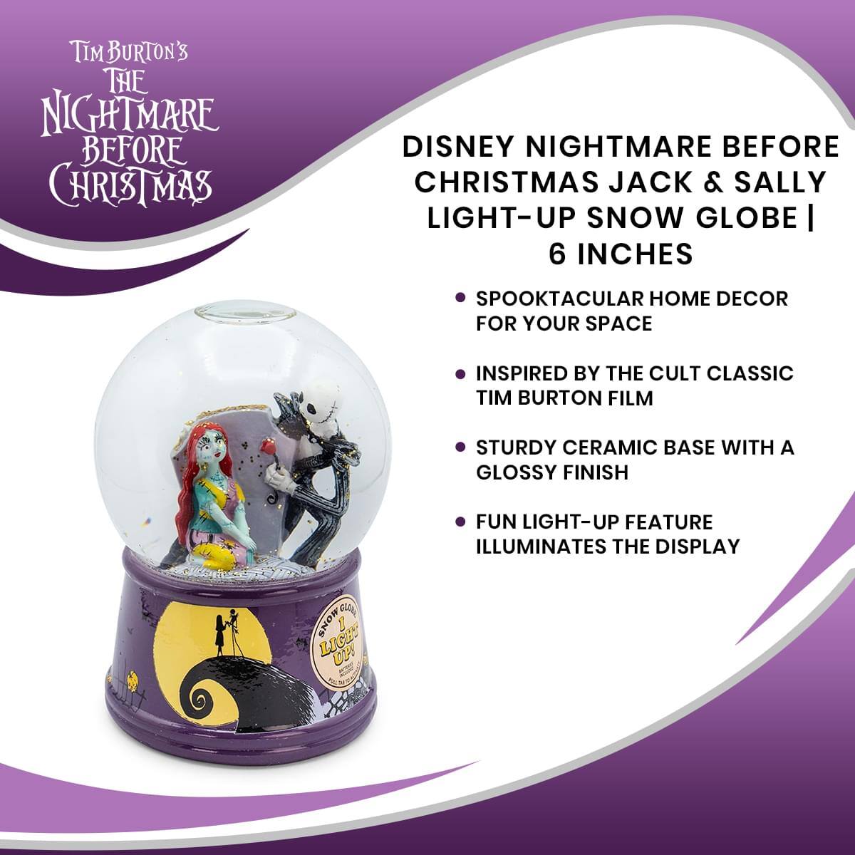 Tim Burton's The Nightmare Before Christmas

Disney Nightmare Before Christmas Jack & Sally Light-Up Snow Globe | 6 Inches

- Spooktacular home decor for your space
- Inspired by the cult classic Tim Burton film
- Sturdy ceramic base with a glossy finish
- Fun light-up feature illuminates the display