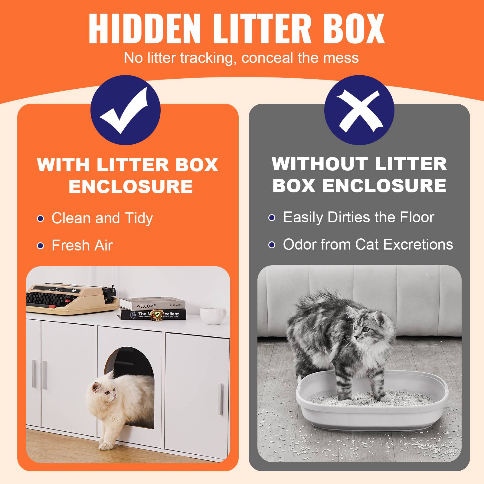 **HIDDEN LITTER BOX**  
No litter tracking, conceal the mess

**WITH LITTER BOX ENCLOSURE**  
- Clean and Tidy  
- Fresh Air

**WITHOUT LITTER BOX ENCLOSURE**  
- Easily Dirties the Floor  
- Odor from Cat Excretions