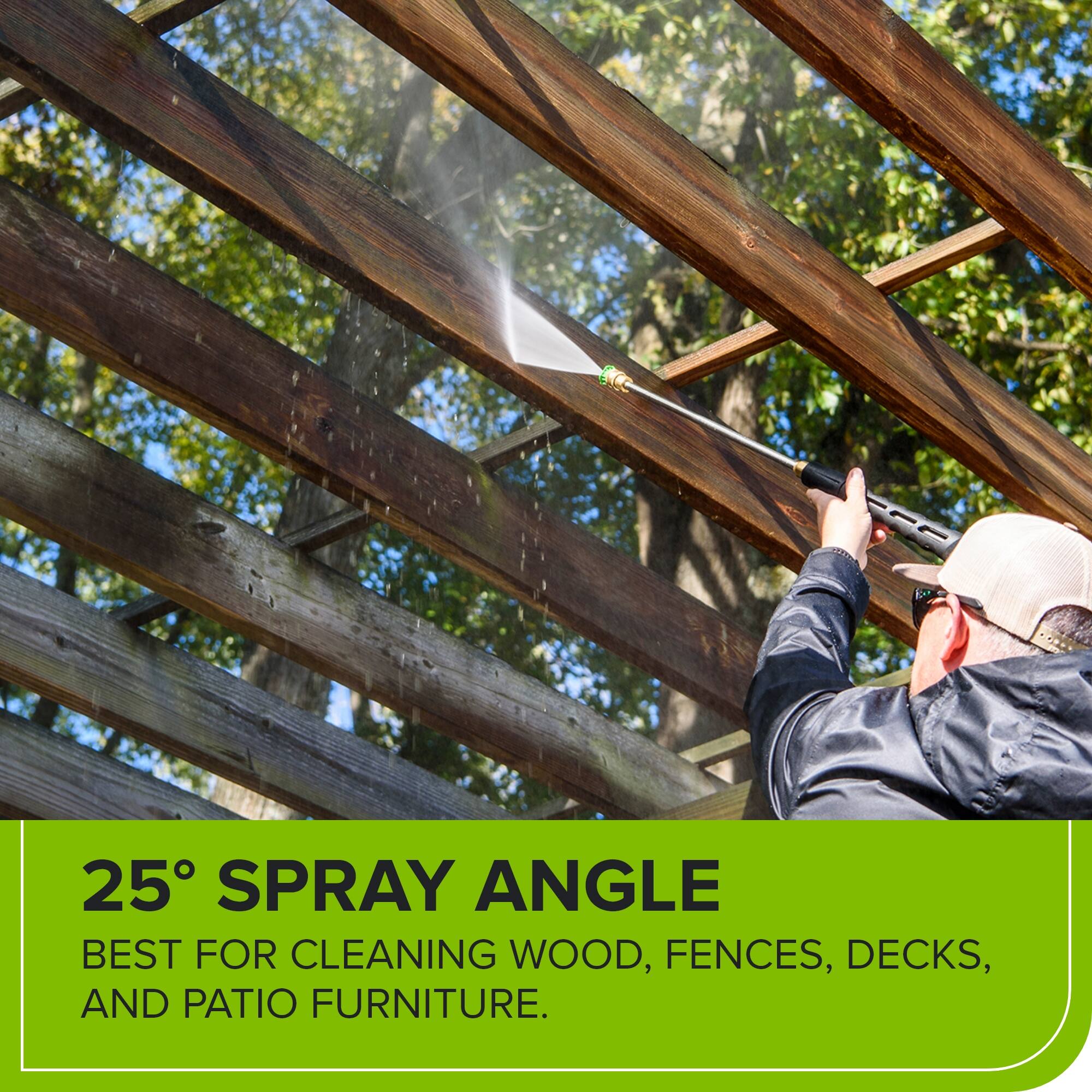 25° SPRAY ANGLE  
BEST FOR CLEANING WOOD, FENCES, DECKS, AND PATIO FURNITURE.