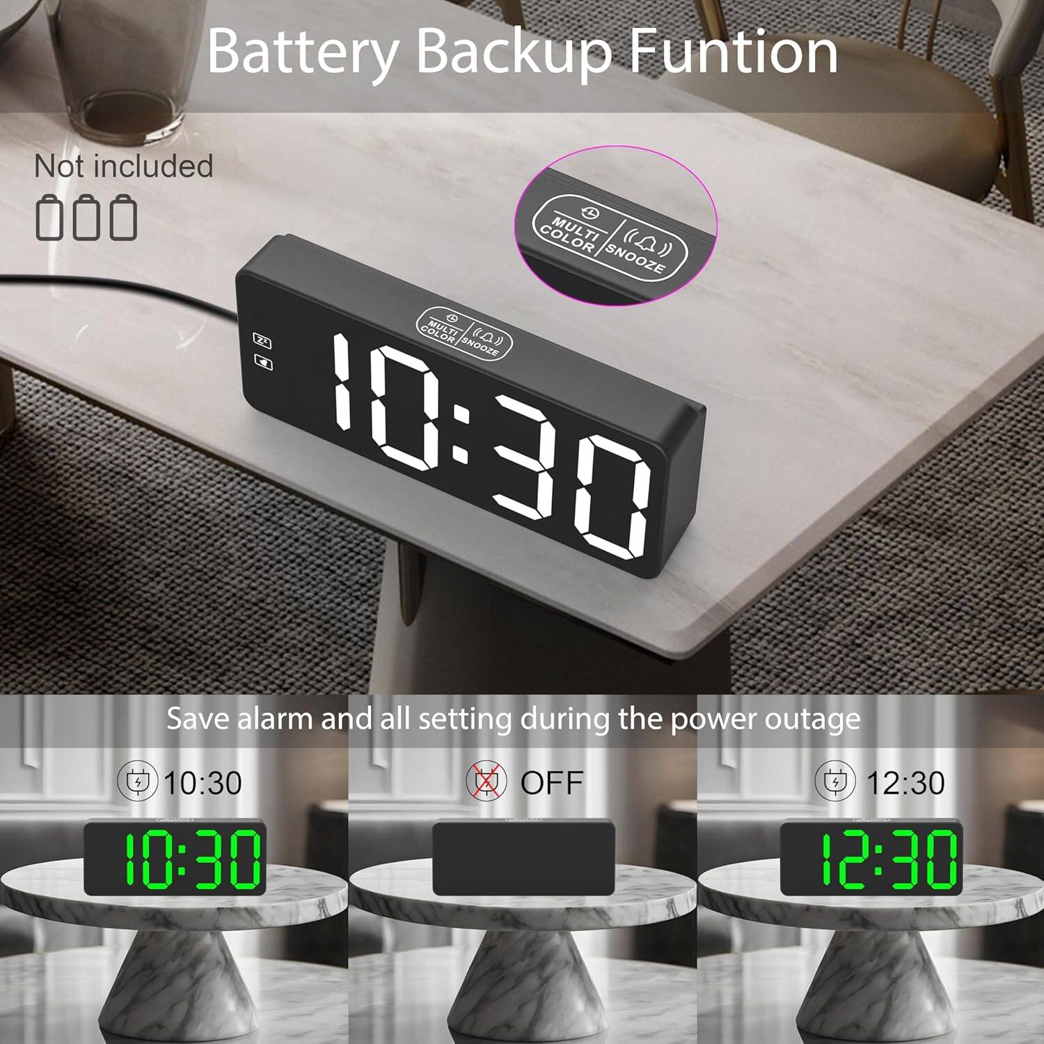 Battery Backup Function  
Not included  

MULTI COLOR SNOOZE  

Save alarm and all settings during the power outage  
10:30  
OFF  
12:30