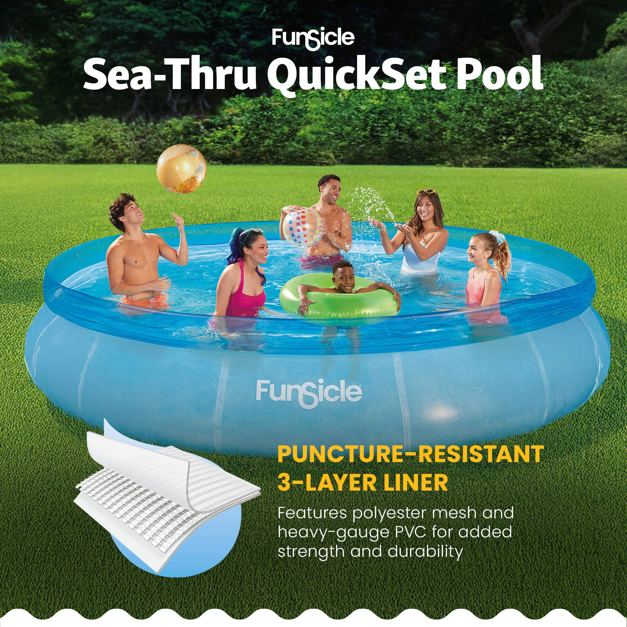 Funsicle Sea-Thru QuickSet Pool

PUNCTURE-RESISTANT 3-LAYER LINER

Features polyester mesh and heavy-gauge PVC for added strength and durability