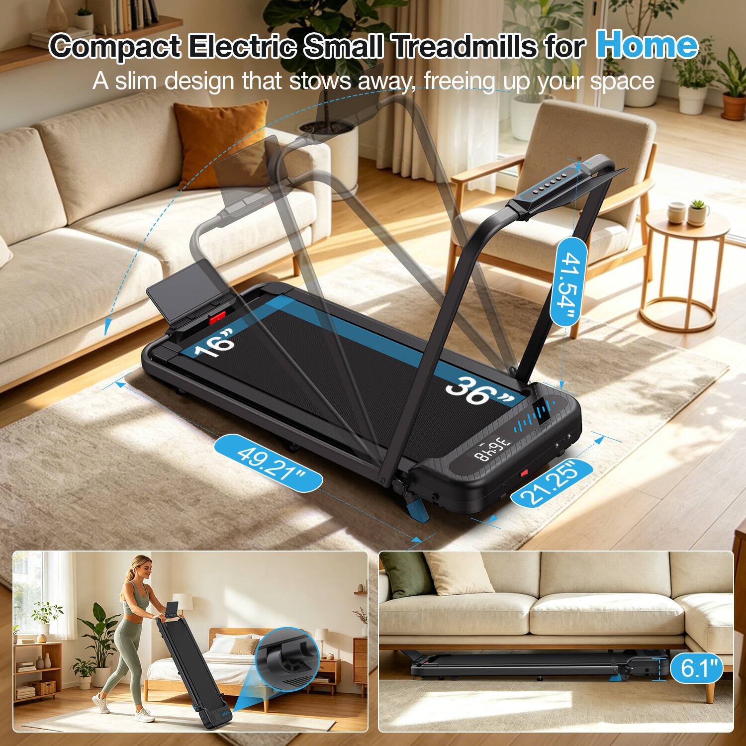 Compact Electric Small Treadmills for Home  
A slim design that stows away, freeing up your space  

16"  
49.21"  
41.54"  
36"  
21.25"  
6.1"