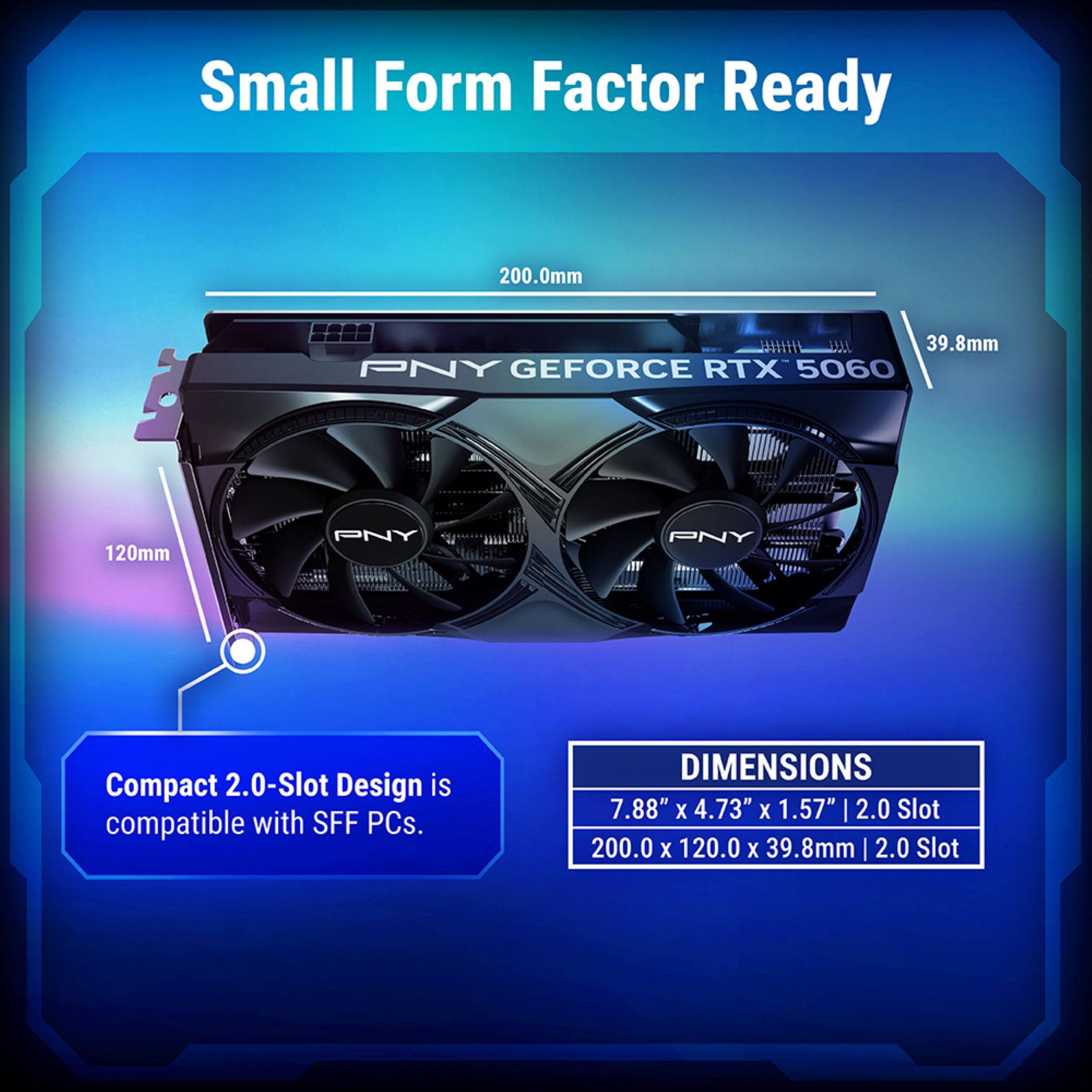 Small Form Factor Ready

200.0mm  
39.8mm  
120mm  

PNY GEFORCE RTX 5060  

Compact 2.0-Slot Design is compatible with SFF PCs.  

DIMENSIONS  
7.88" x 4.73" x 1.57" | 2.0 Slot  
200.0 x 120.0 x 39.8mm | 2.0 Slot
