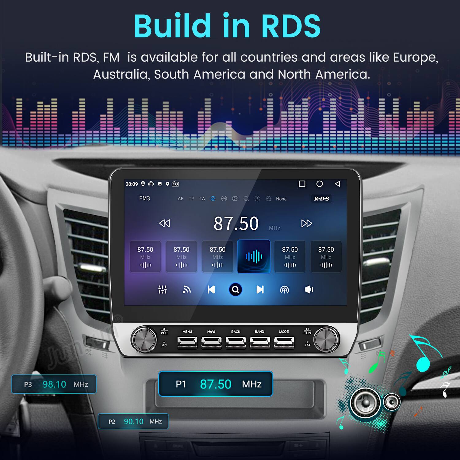 Build in RDS  
Built-in RDS, FM is available for all countries and areas like Europe, Australia, South America and North America.  

08:09 FO FM3 AF TP TA a None R-D-S 87.50 MHz 87.50 2 87.50 MHz 87.50 MHz 87.50 MHz 87.50 MHz  

VOC Juntars sBIT P3 98.10 MHz MENU MAVE BACK BAND P1 87.50 MHz MOCE n. TUN aSF P2 90.10 MHz