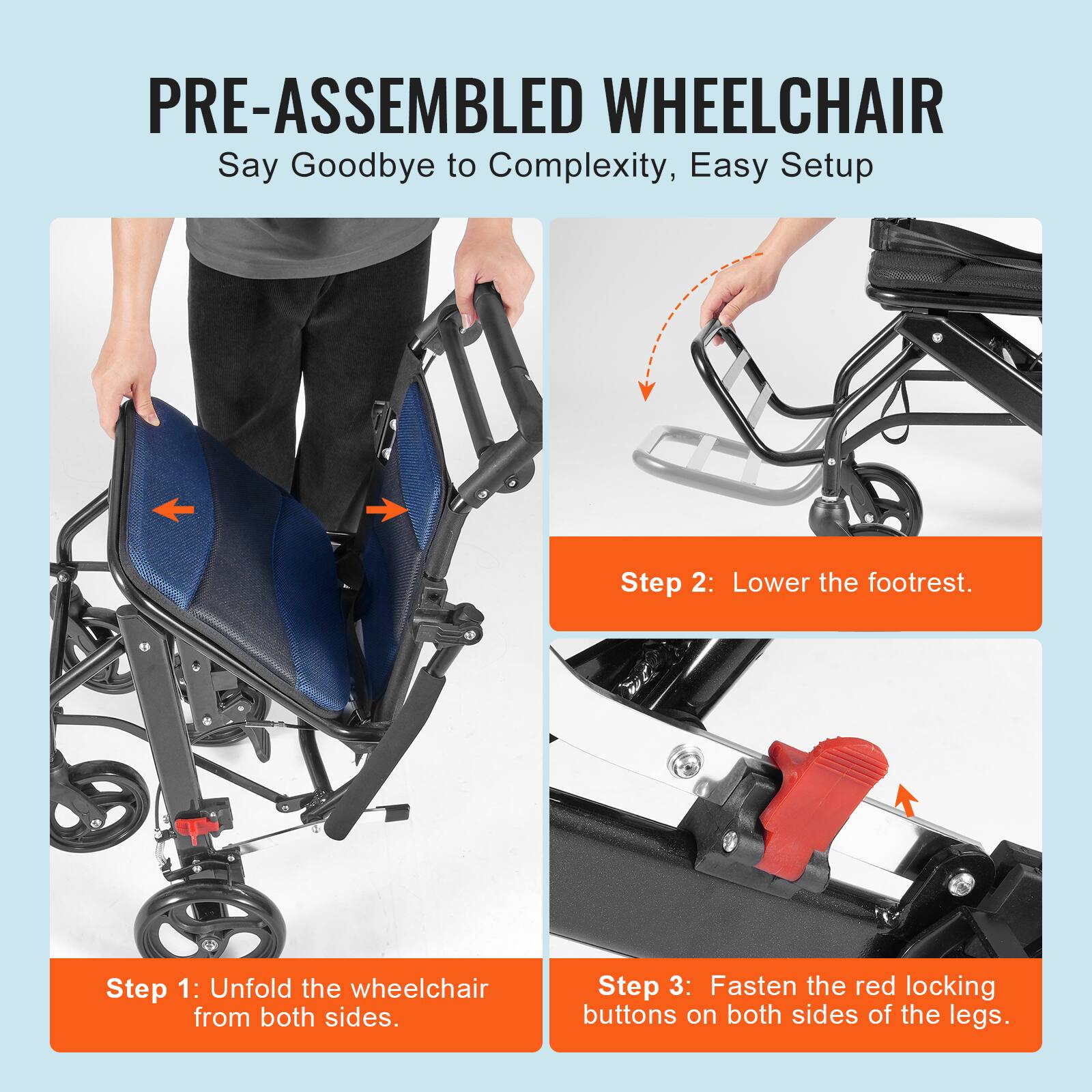 PRE-ASSEMBLED WHEELCHAIR  
Say Goodbye to Complexity, Easy Setup  

Step 1: Unfold the wheelchair from both sides.  

Step 2: Lower the footrest.  

Step 3: Fasten the red locking buttons on both sides of the legs.