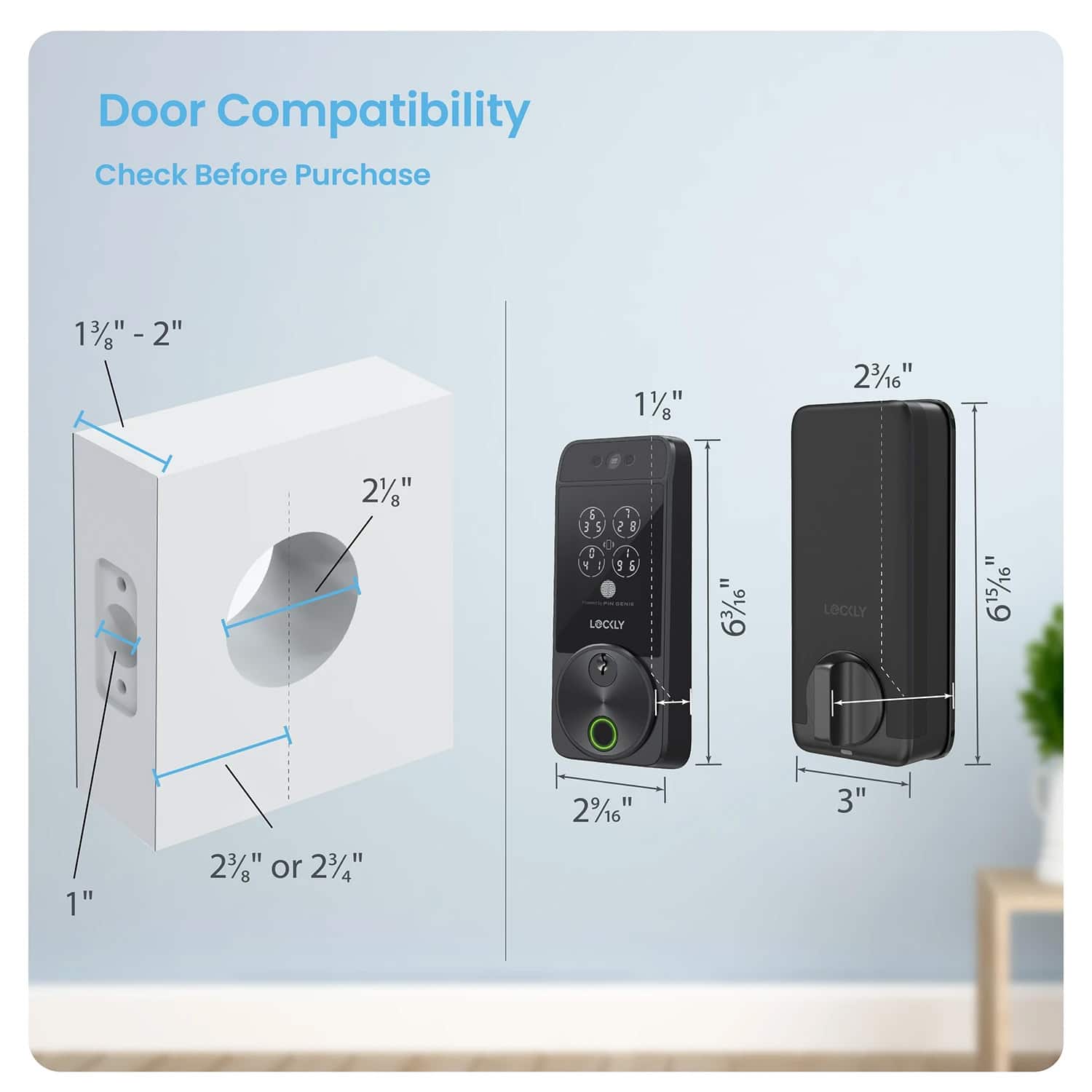 Door Compatibility
Check Before Purchase
1 3/8" - 2"
2"
1 1/8"
2 3/16"
2 1/16"
1"
2 3/8" or 2 3/4"
2 1/16"
3"
LOCLY = 6 3/16"
LOCLY = 6 15/16"