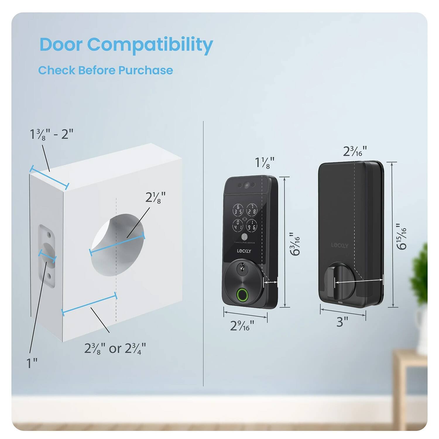 Door Compatibility
Check Before Purchase
1 3/8" - 2"
2"
1 1/8"
2 3/16"
2 1/16"
1"
2 3/8" or 2 3/4"
2 1/16"
3"
LOCLY = 6 3/16"
LOCLY = 6 15/16"