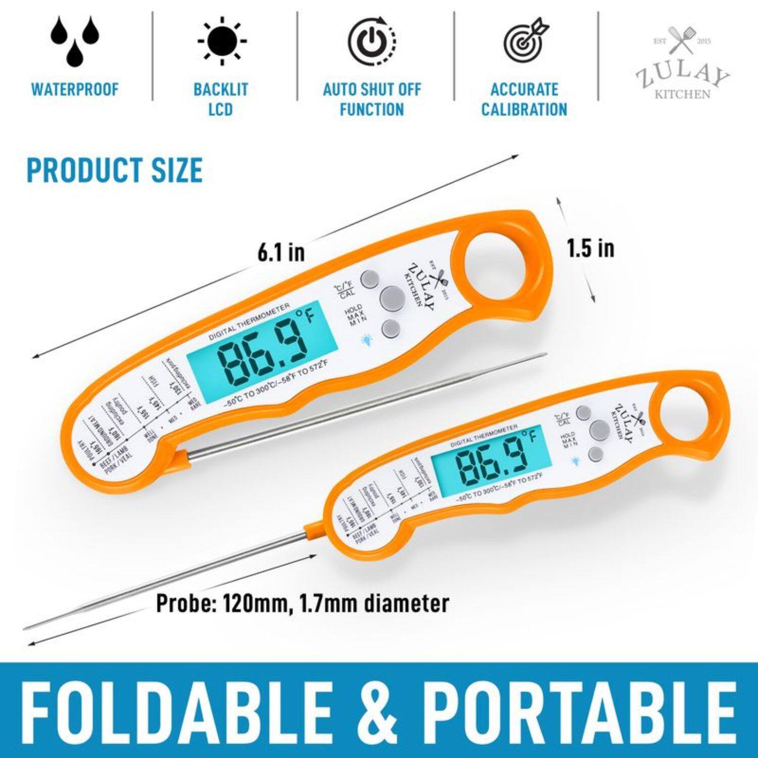 WATERPROOF BACKLIT LCD AUTO SHUT OFF FUNCTION ACCURATE CALIBRATION
PRODUCT SIZE 6.1 in
PROBE: 120mm, 1.7mm diameter
FOLDABLE & PORTABLE
ZULAY KITCHEN
DIGITAL THERMOMETER
86.9 300C/-58F TO 5T2F
1.5 in
MAX MIN
ZULAY KITCHEN
ZULAY THERMOMETER
OF
DIGITAL
86.9 300C/-58F TO 5T2F
TO LEN -50C
GNIBALES LHI TBY GROUNDMEAT
J.9 JD
LAME VEAL BEEF PORK