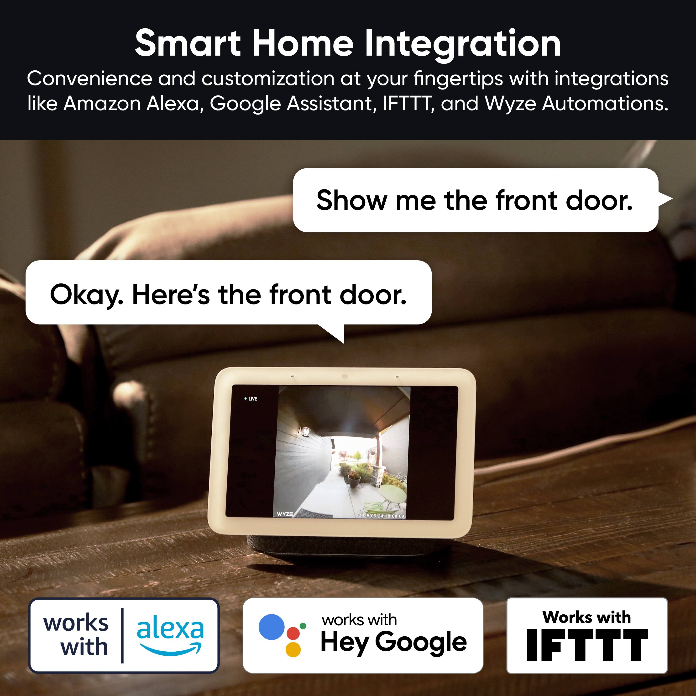Smart Home Integration  
Convenience and customization at your fingertips with integrations like Amazon Alexa, Google Assistant, IFTTT, and Wyze Automations.

Show me the front door.  
Okay. Here's the front door.

works with Alexa  
works with Hey Google  
Works with IFTTT