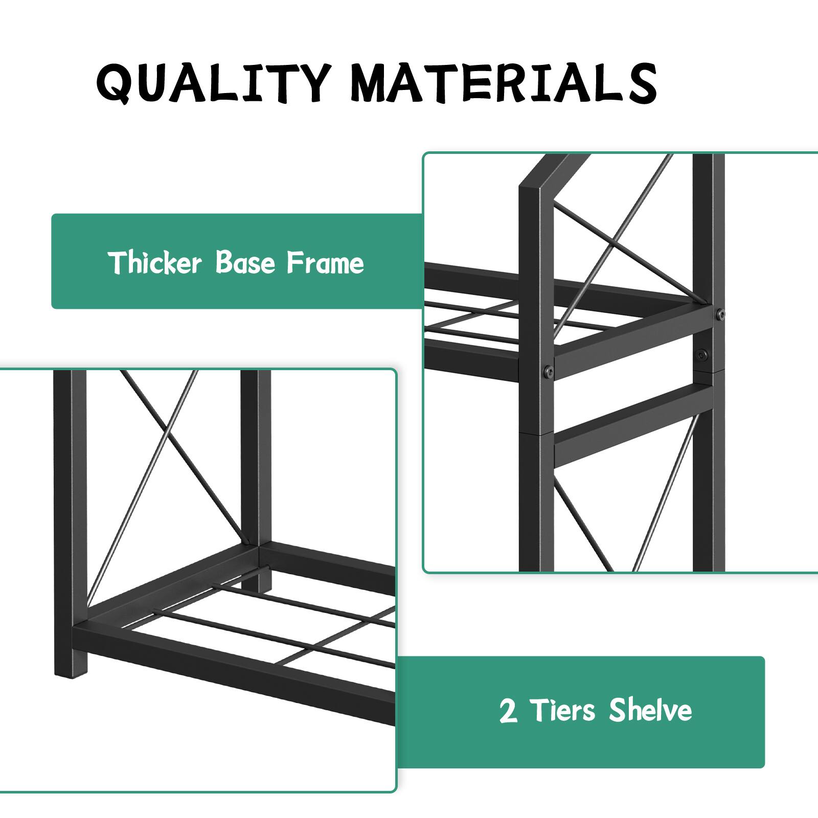 QUALITY MATERIALS  
Thicker Base Frame  
2 Tiers Shelf