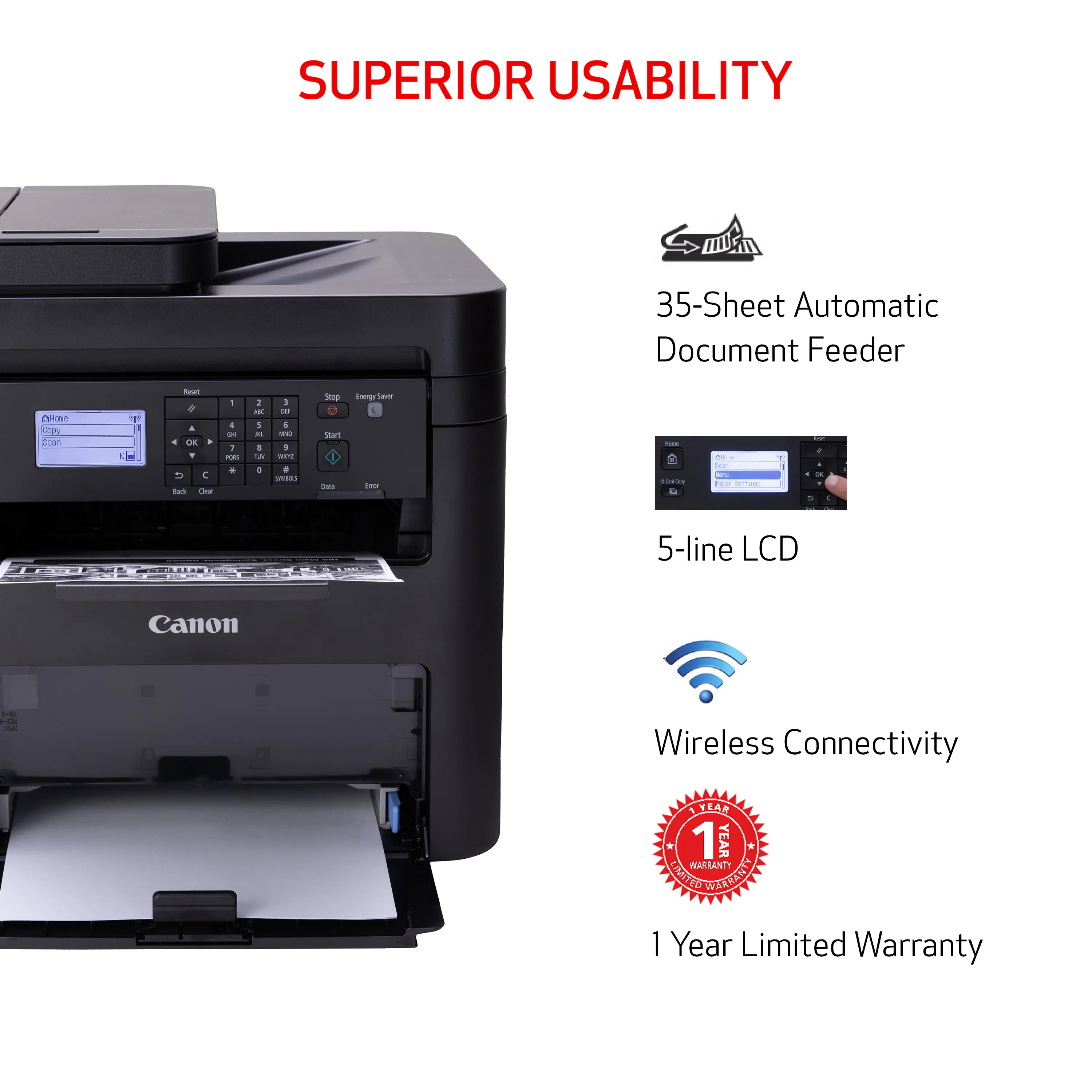 SUPERIOR USABILITY

35-Sheet Automatic Document Feeder

CHOME Copy Scan

Read 4 OK T G Back Clear

1 ! i PORS *

1 3 ADC 00 S 6 IL INC 8 : TW THE 0 # SYARES

Stop Start Data

Energy Saver Gror

- DONGION

Con Poper Seffungs

lot 4 A - DE 5 :

5-line LCD

Canon

1-112 F52-0 OX

Wireless Connectivity

1 YEAR 1 YEAR TRANIANIT LIMITED WARRANTY 1 Year Limited Warranty