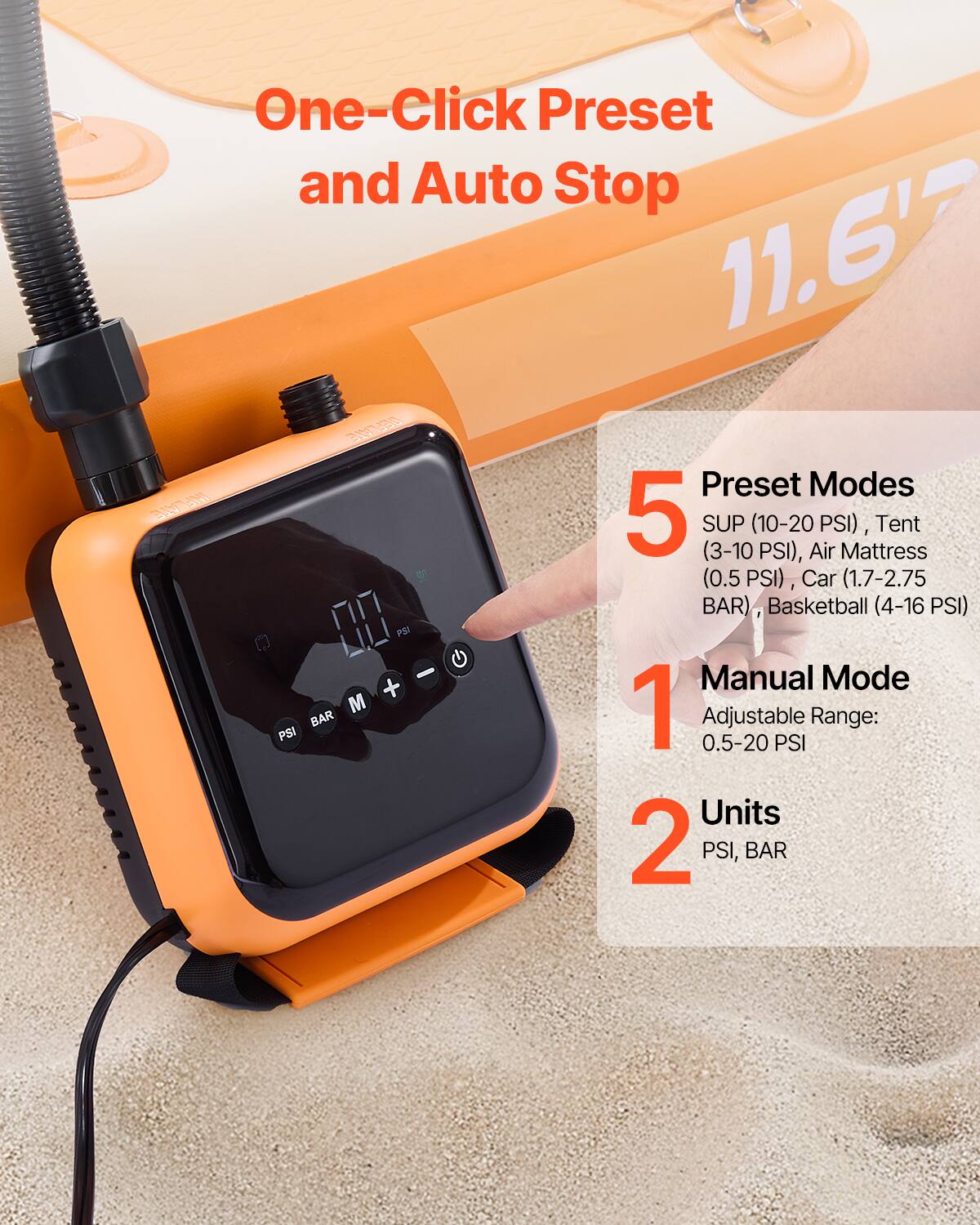 One-Click Preset and Auto Stop

11.6'7

5 Preset Modes
- SUP (10-20 PSI)
- Tent (3-10 PSI)
- Air Mattress (0.5 PSI)
- Car (1.7-2.75 BAR)
- Basketball (4-16 PSI)

1 Manual Mode
Adjustable Range: 0.5-20 PSI

2 Units
PSI, BAR