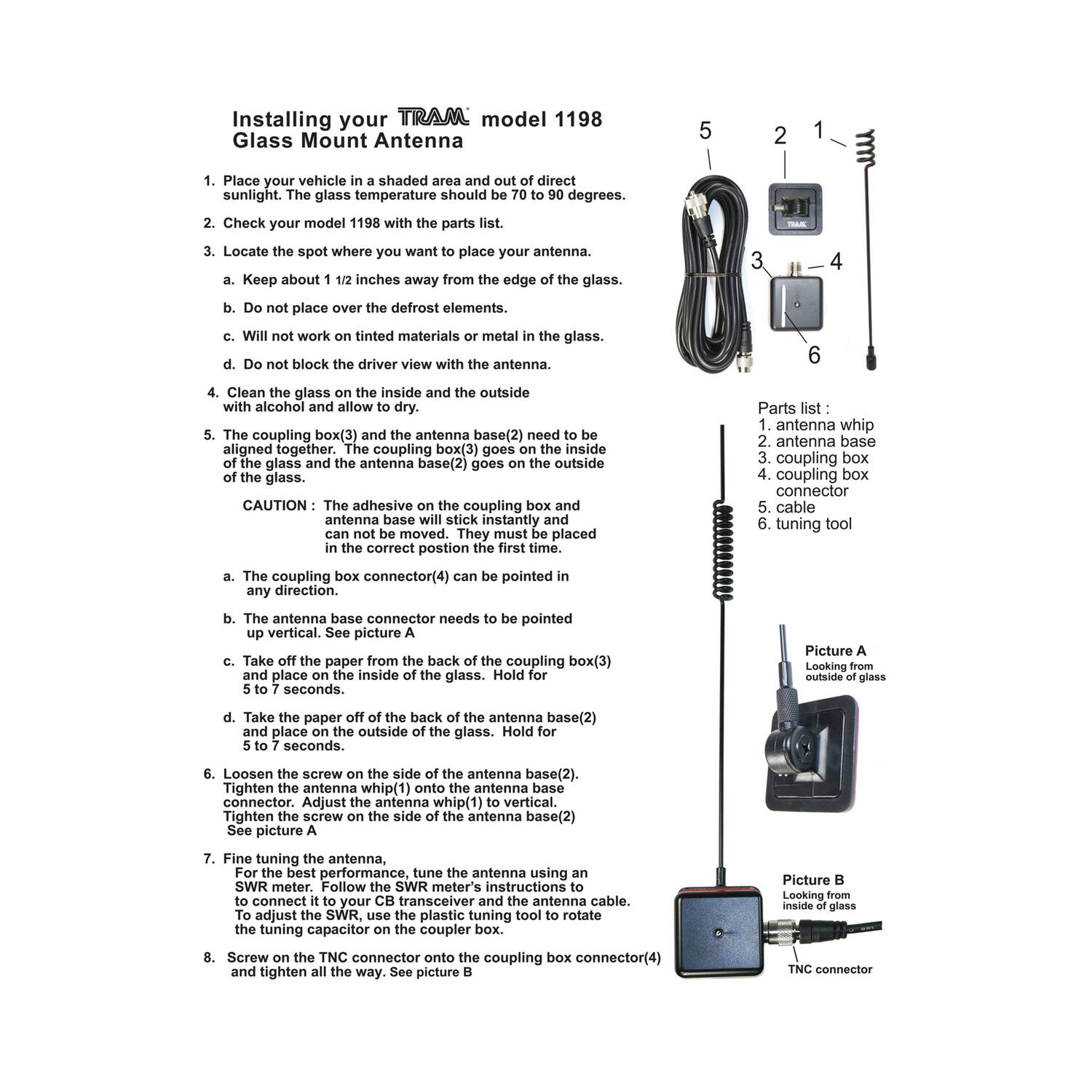 Installing your TRAM model 1198 Glass Mount Antenna

1. Place your vehicle in a shaded area and out of direct sunlight. The glass temperature should be 70 to 90 degrees.

2. Check your model 1198 with the parts list.

3. Locate the spot where you want to place your antenna.
   a. Keep about 1 1/2 inches away from the edge of the glass.
   b. Do not place over the defrost elements.
   c. Will not work on tinted materials or metal in the glass.
   d. Do not block the driver view with the antenna.

4. Clean the glass on the inside and the outside with alcohol and allow to dry.

5. The coupling box(3) and the antenna base(2) need to be placed in the correct position the first time.
   a. The coupling box(3) goes on the inside of the glass and the antenna base(2) goes on the outside of the glass.
   b. The adhesive on the coupling box and antenna base will stick instantly. They must be placed in the correct position the first time.

6. Loosen the screw on the side of the antenna base(2).
   a.