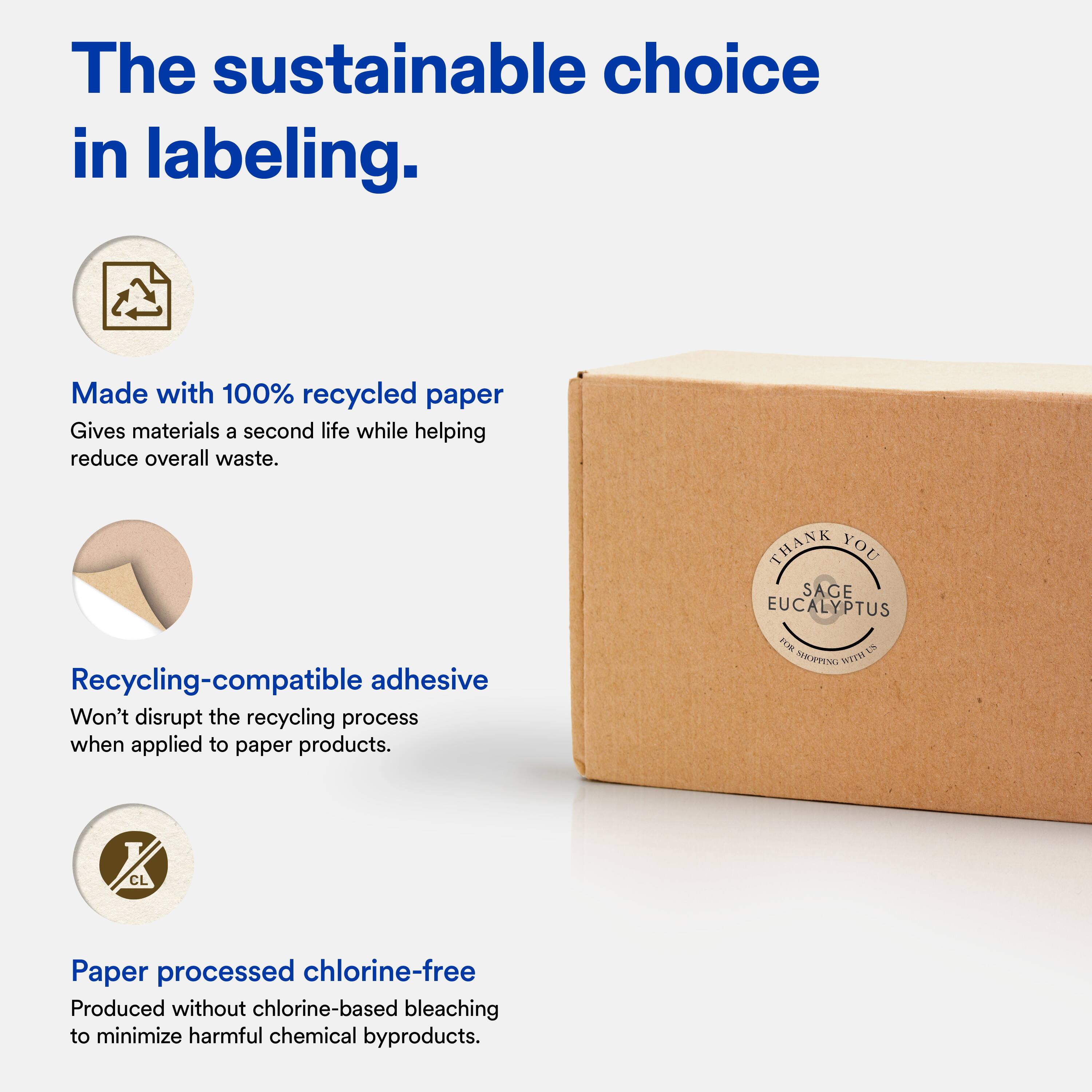 The sustainable choice in labeling.

Made with 100% recycled paper  
Gives materials a second life while helping reduce overall waste.

Recycling-compatible adhesive  
Won't disrupt the recycling process when applied to paper products.

Paper processed chlorine-free  
Produced without chlorine-based bleaching to minimize harmful chemical byproducts.