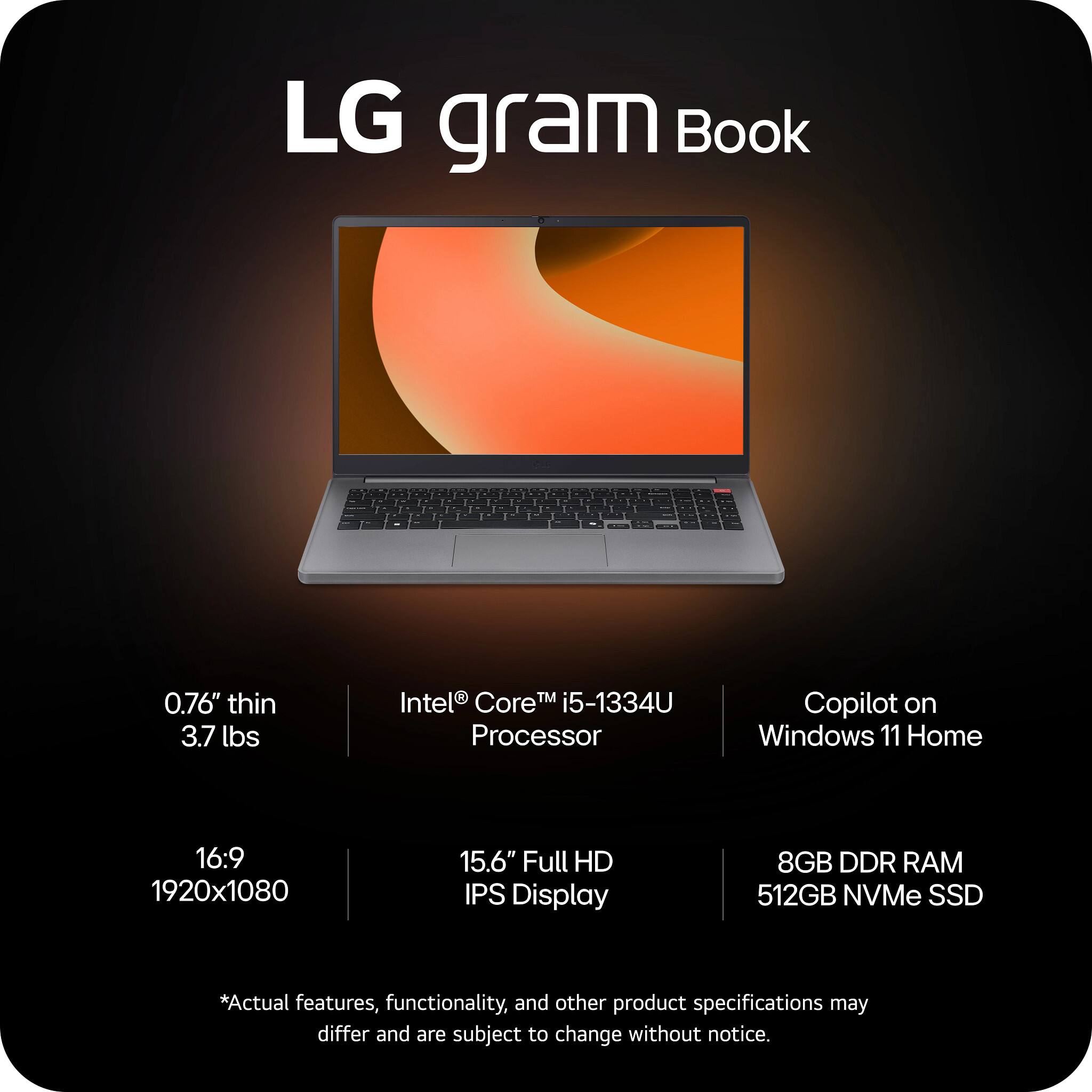 LG gram Book

- 0.76" thin
- 3.7 lbs
- Intel® Core™ i5-1334U Processor
- Copilot on Windows 11 Home
- 16:9 1920x1080
- 15.6" Full HD IPS Display
- 8GB DDR RAM
- 512GB NVMe SSD

*Actual features, functionality, and other product specifications may differ and are subject to change without notice.
