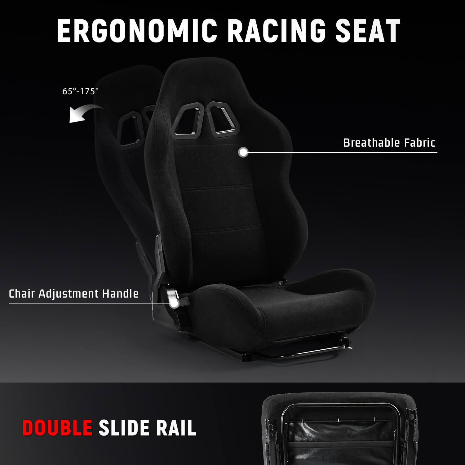 ERGONOMIC RACING SEAT

65°-175°

Breathable Fabric

Chair Adjustment Handle

DOUBLE SLIDE RAIL
