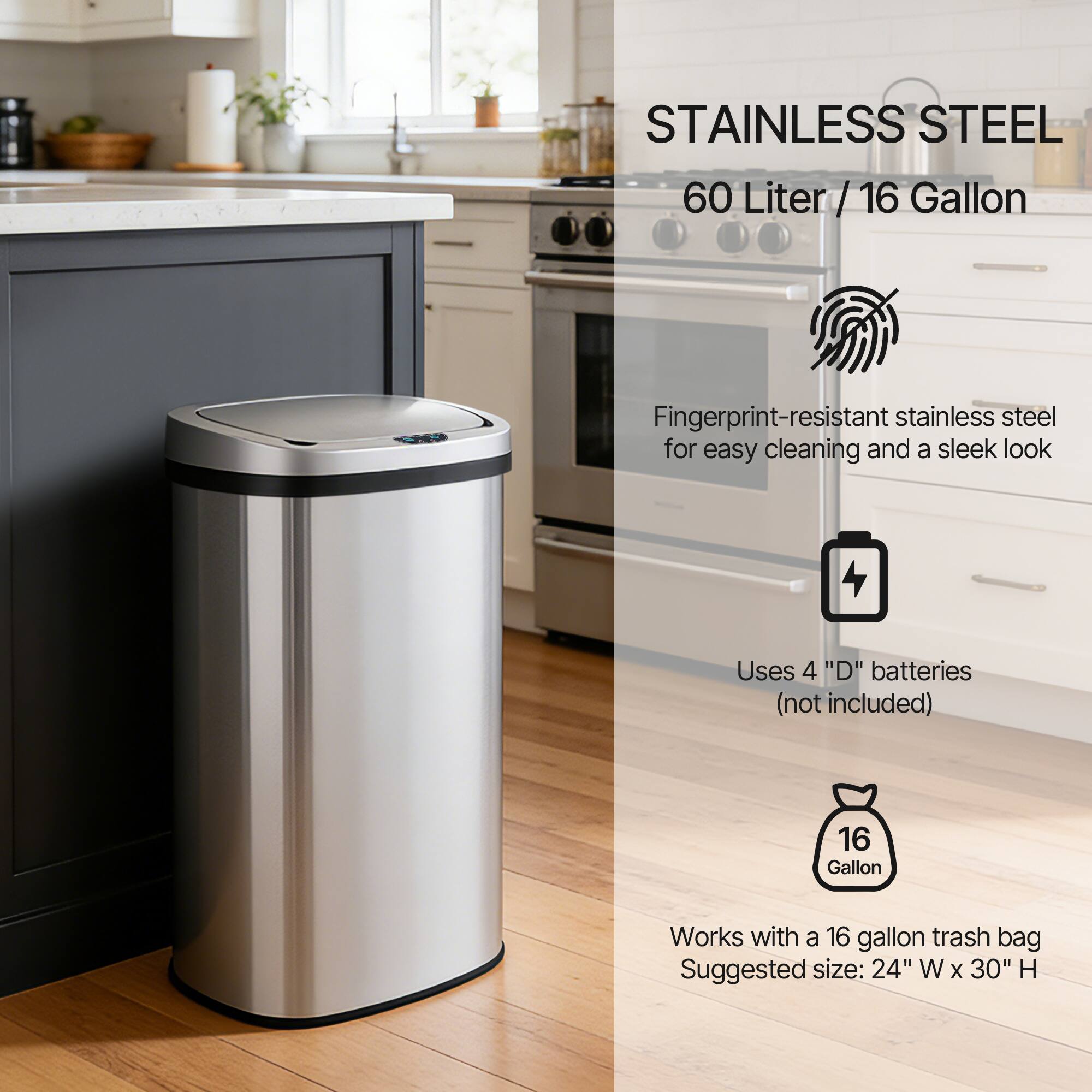 STAINLESS STEEL  
60 Liter / 16 Gallon

Fingerprint-resistant stainless steel for easy cleaning and a sleek look

Uses 4 "D" batteries (not included)

Works with a 16 gallon trash bag  
Suggested size: 24" W x 30" H