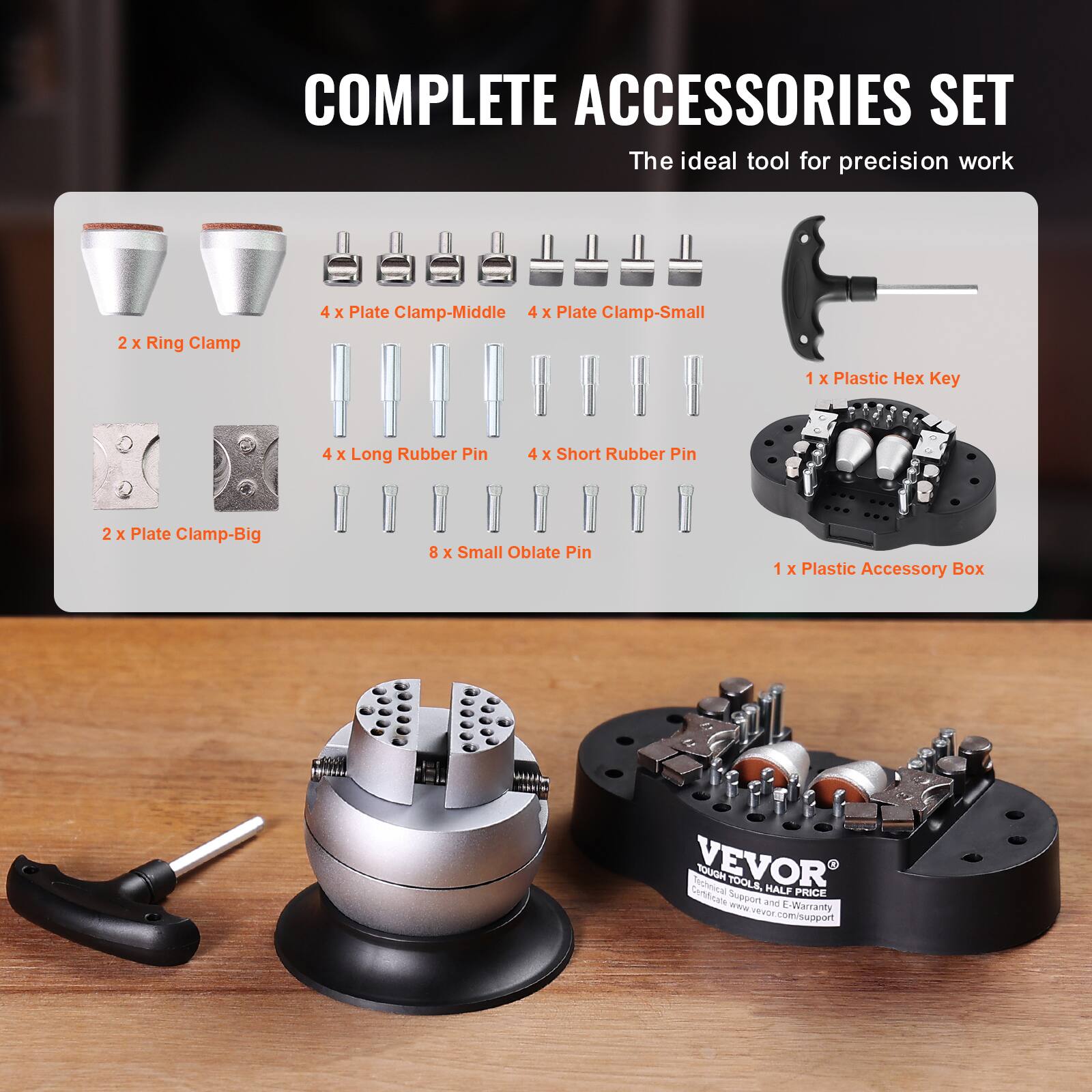 COMPLETE ACCESSORIES SET  
The ideal tool for precision work

- 2 X Ring Clamp
- 4 X Plate Clamp-Middle
- 4 X Plate Clamp-Small
- 1 X Plastic Hex Key
- 4 X Long Rubber Pin
- 4 X Short Rubber Pin
- 2 X Plate Clamp-Big
- 8 X Small Oblate Pin
- 1 X Plastic Accessory Box

VEVOR  
Certificate Technical  
HOUOT TOOLS, Support and HALF PRICE  
www.vevor.com/support  
E-Warranty