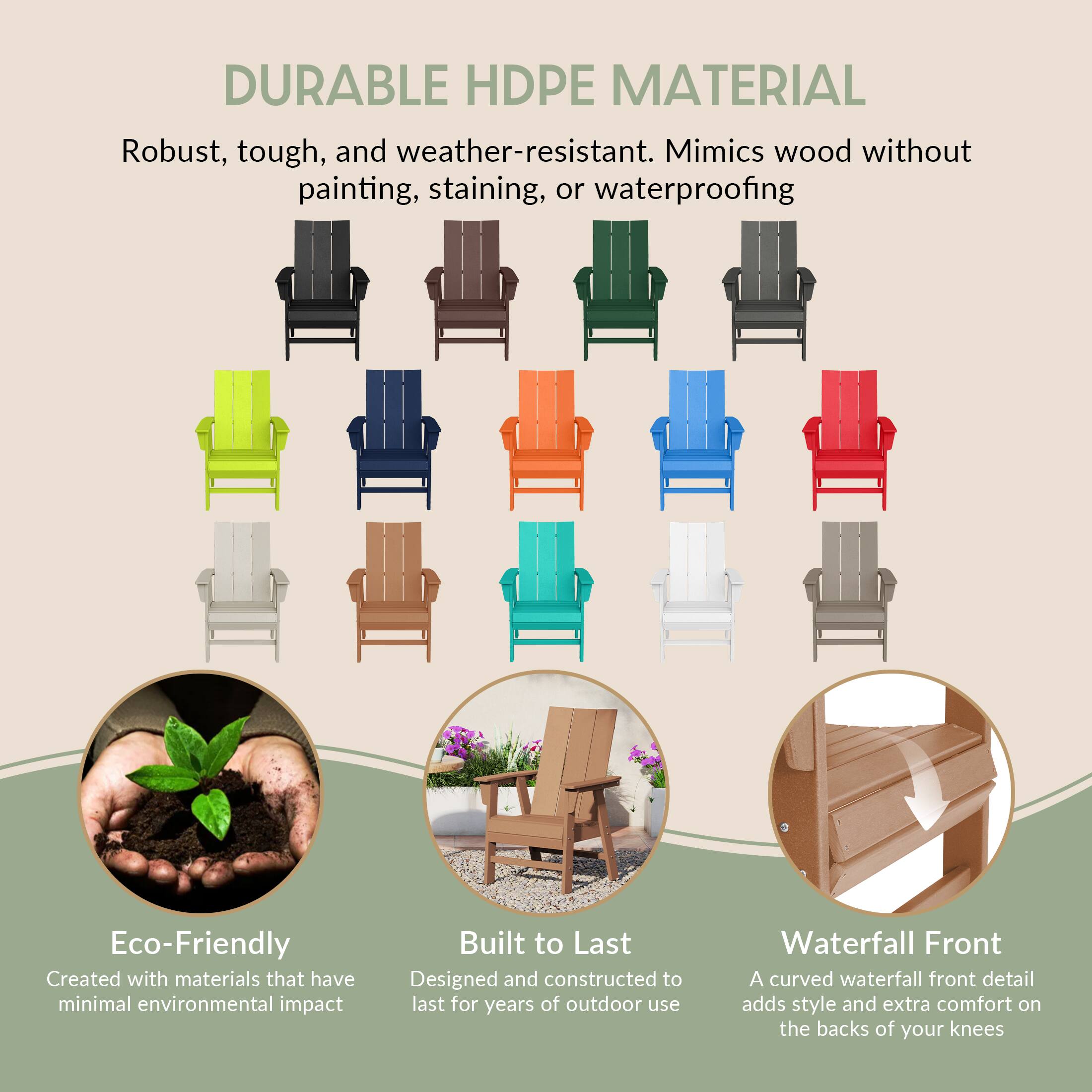 DURABLE HDPE MATERIAL  
Robust, tough, and weather-resistant. Mimics wood without painting, staining, or waterproofing  

Eco-Friendly  
Created with materials that have minimal environmental impact  

Built to Last  
Designed and constructed to last for years of outdoor use  

Waterfall Front  
A curved waterfall front detail adds style and extra comfort on the backs of your knees