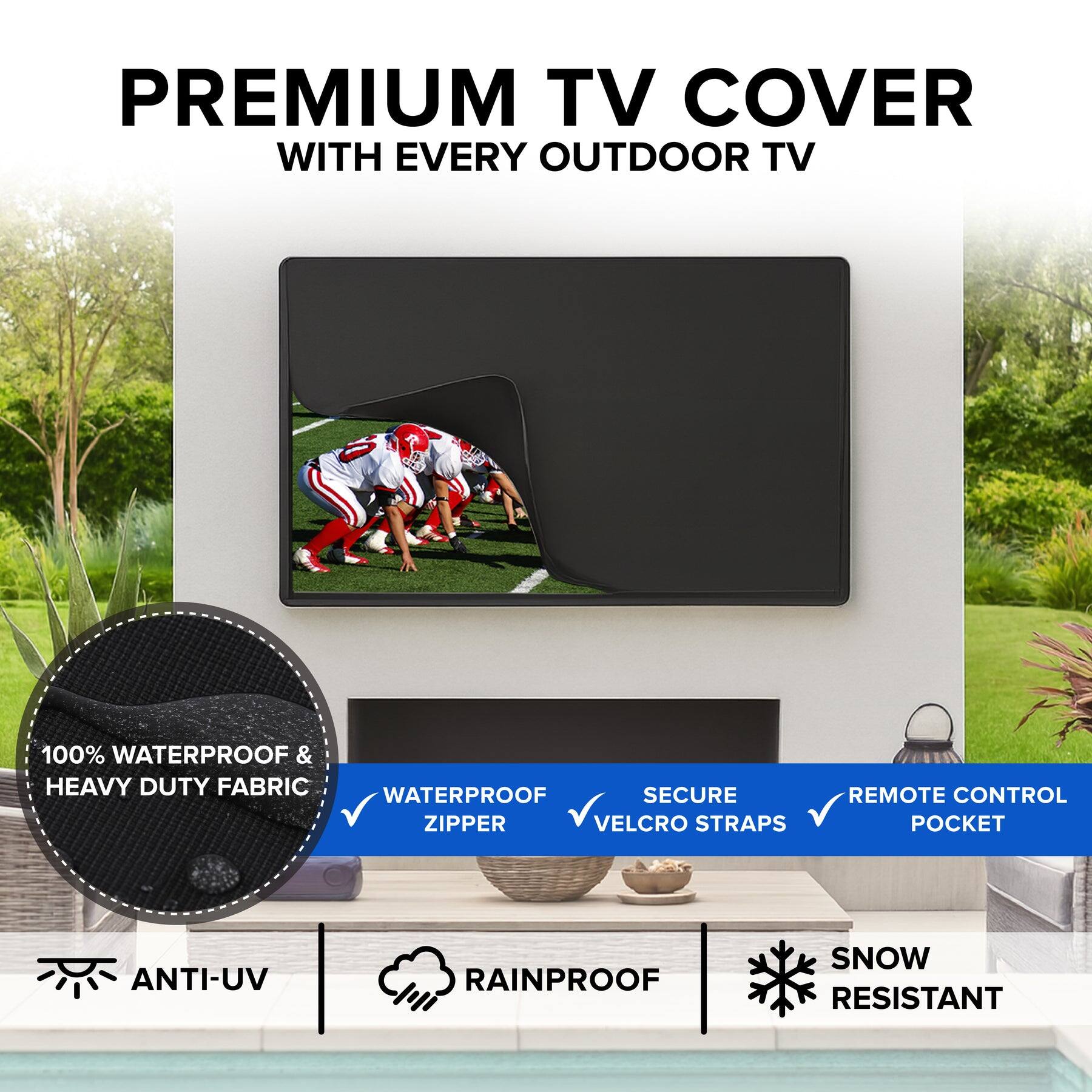 PREMIUM TV COVER  
WITH EVERY OUTDOOR TV  

100% WATERPROOF & HEAVY DUTY FABRIC  
WATERPROOF ZIPPER  
SECURE VELCRO STRAPS  
REMOTE CONTROL POCKET  
ANTI-UV  
RAINPROOF  
SNOW RESISTANT