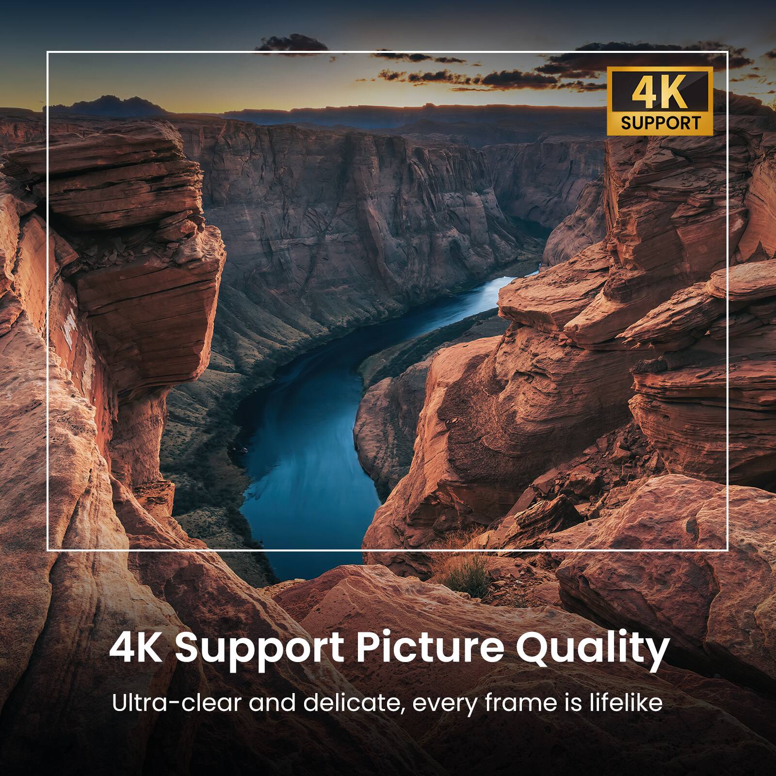 4K Support Picture Quality  
Ultra-clear and delicate, every frame is lifelike