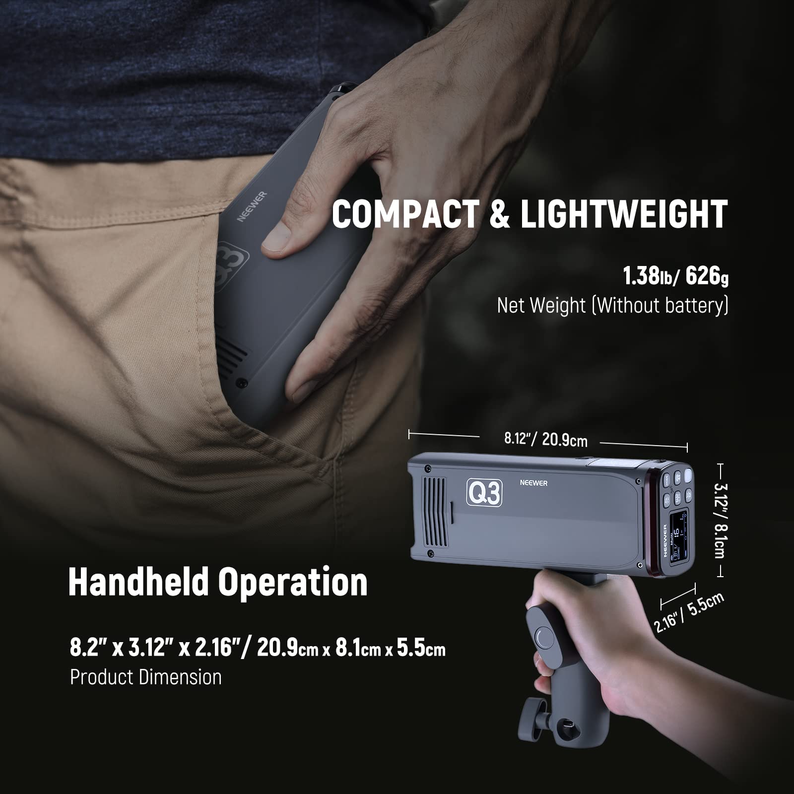 COMPACT & LIGHTWEIGHT

1.38lb / 626g Net Weight (Without battery)

8.12" / 20.9cm

NEEWER Q3 Handheld Operation

8.2" x 3.12" x 2.16" / 20.9cm x 8.1cm x 5.5cm

Product Dimension
