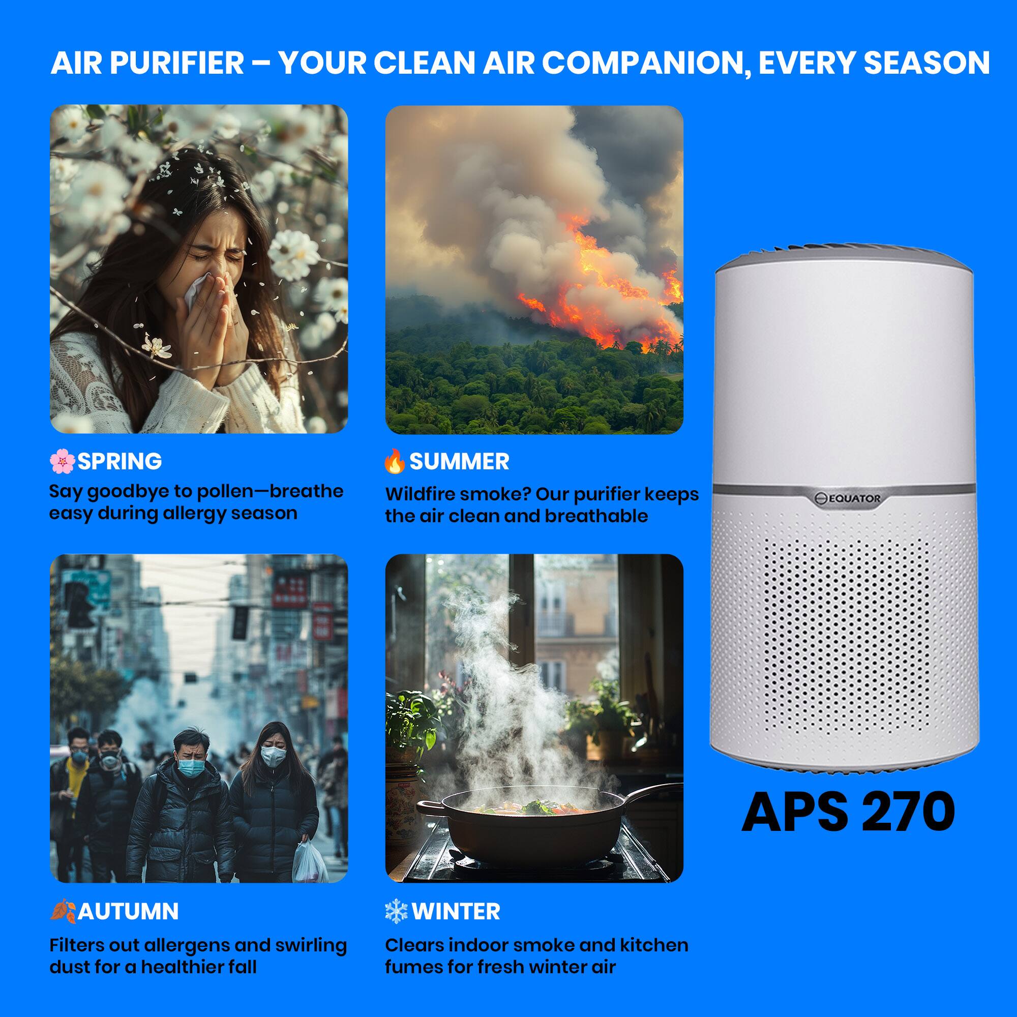 AIR PURIFIER – YOUR CLEAN AIR COMPANION, EVERY SEASON

SPRING
Say goodbye to pollen—breathe easy during allergy season

SUMMER
Wildfire smoke? Our purifier keeps the air clean and breathable

AUTUMN
Filters out allergens and swirling dust for a healthier fall

WINTER
Clears indoor smoke and kitchen fumes for fresh winter air

APS 270