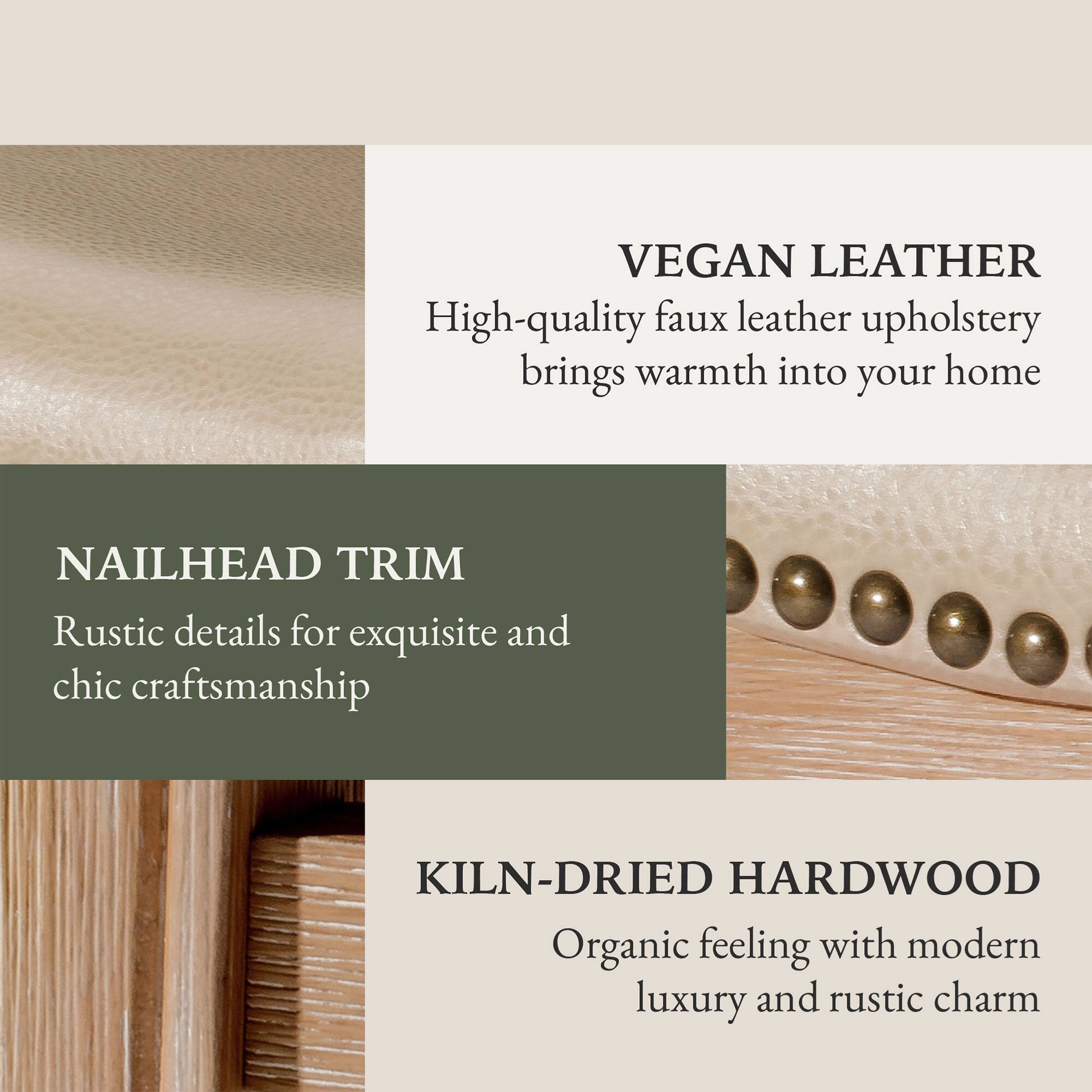 VEGAN LEATHER  
High-quality faux leather upholstery brings warmth into your home  

NAILHEAD TRIM  
Rustic details for exquisite and chic craftsmanship  

KILN-DRIED HARDWOOD  
Organic feeling with modern luxury and rustic charm
