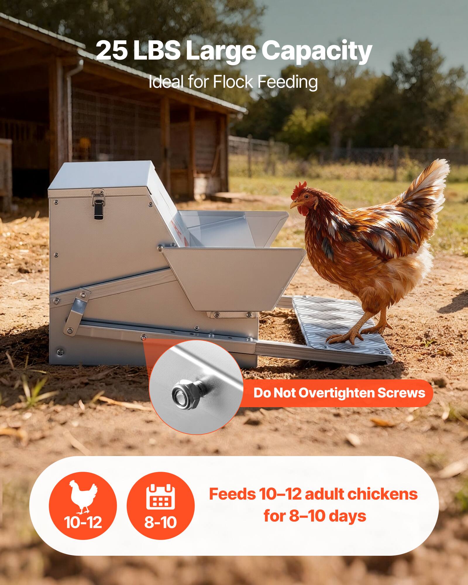 25 LBS Large Capacity  
Ideal for Flock Feeding  

Do Not Overtighten Screws  

Feeds 10-12 adult chickens for 8-10 days