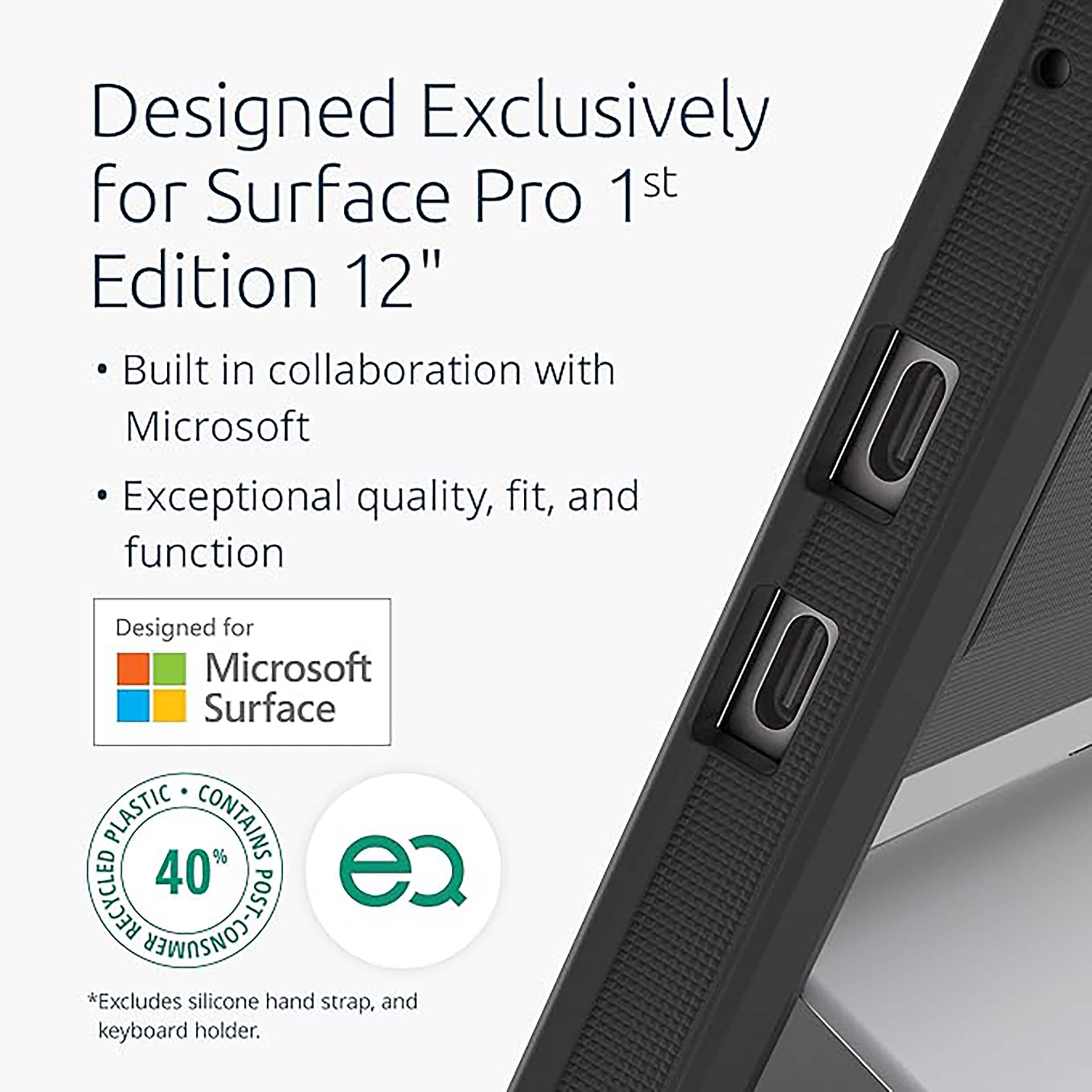 Designed Exclusively for Surface Pro 1st Edition 12"
- Built in collaboration with Microsoft
- Exceptional quality, fit, and function
Designed for Microsoft Surface
PLASTIC CONTAINS RECYCLED 40% POST
*Excludes silicone hand strap, and keyboard holder.