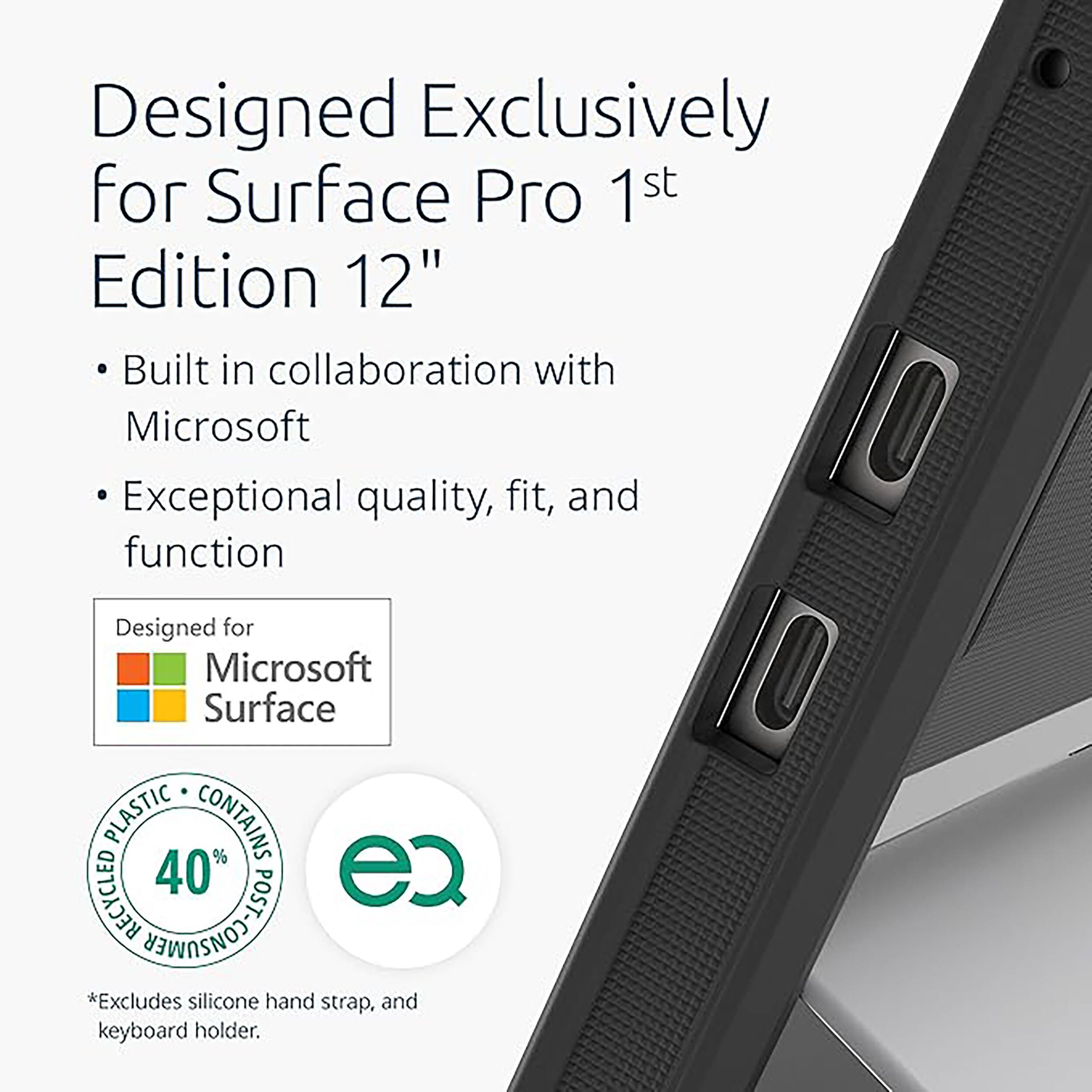 Designed Exclusively for Surface Pro 1st Edition 12"

- Built in collaboration with Microsoft
- Exceptional quality, fit, and function

Designed for Microsoft Surface

PLASTIC CONTAINS RECYCLED 40% POST

*Excludes silicone hand strap, and keyboard holder.