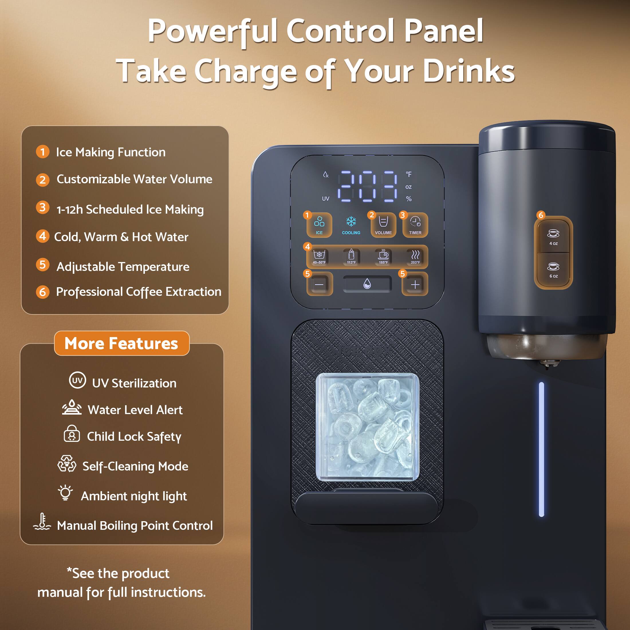 Powerful Control Panel  
Take Charge of Your Drinks

1. Ice Making Function  
2. Customizable Water Volume  
3. 1-12h Scheduled Ice Making  
4. Cold, Warm & Hot Water  
5. Adjustable Temperature  
6. Professional Coffee Extraction  

More Features  
- UV Sterilization  
- Water Level Alert  
- Child Lock Safety  
- Self-Cleaning Mode  
- Ambient Night Light  
- Manual Boiling Point Control  

*See the product manual for full instructions.