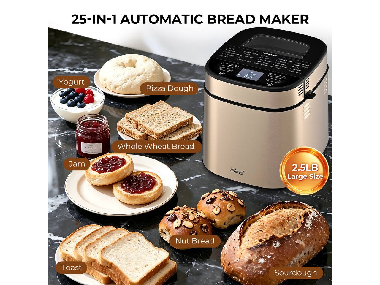 25-IN-1 AUTOMATIC BREAD MAKER

PROGRAMS
- Yogurt
- Pizza Dough
- Whole Wheat Bread
- Jam
- Nut Bread
- Toast
- Sourdough

2.5LB Large Size