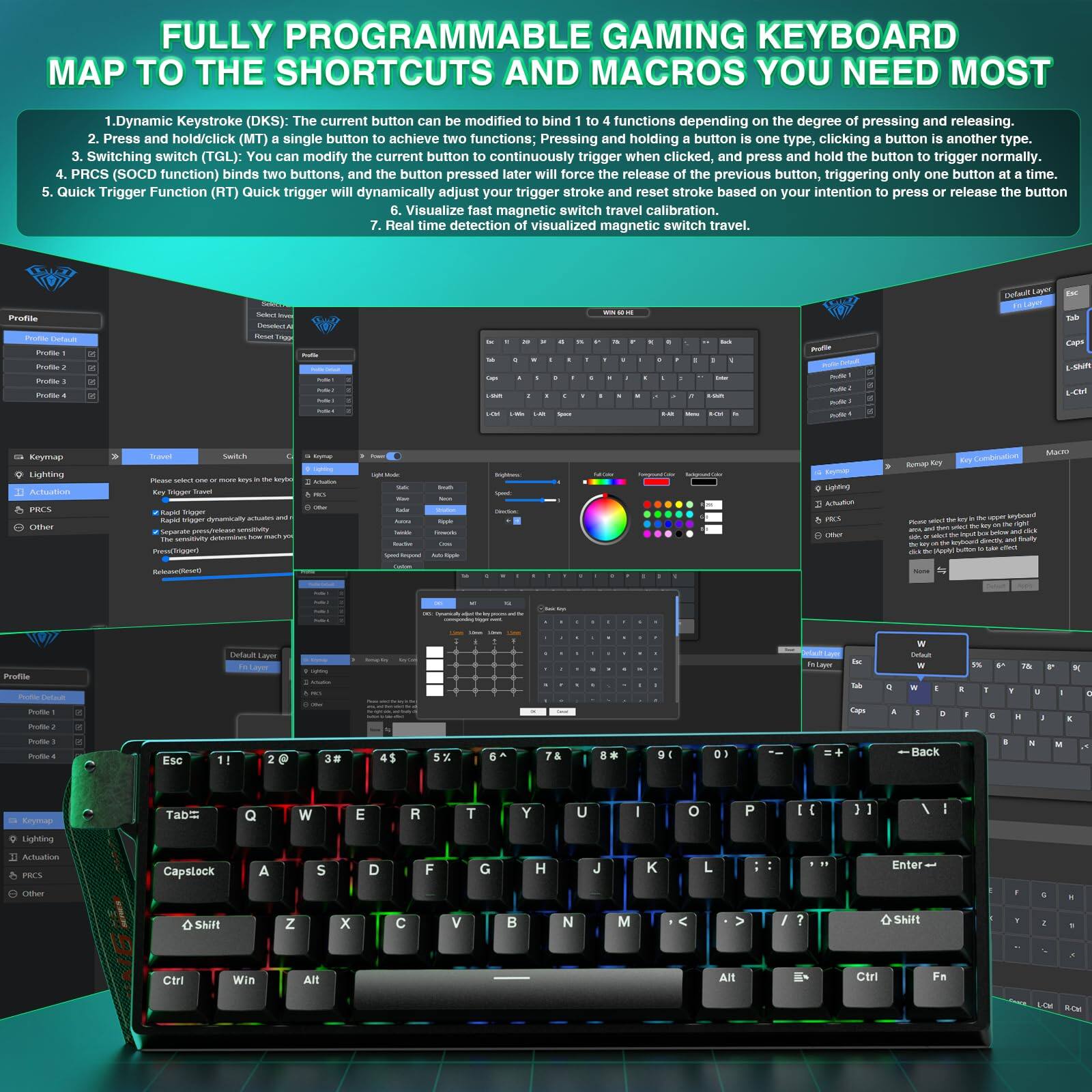 **FULLY PROGRAMMABLE GAMING KEYBOARD MAP TO THE SHORTCUTS AND MACROS YOU NEED MOST**

1. **Dynamic Keystroke (DKS):** The current button can be modified to bind functions depending on the degree of pressing and releasing. Press and hold/click (MT) a single button to achieve two functions; pressing and holding the button one type, clicking the button another type.

2. **Switching switch (TGL):** You can modify the current button to continuously trigger when clicked, and press and hold the button to trigger normally.

3. **PRCS (SOCD function):** Binds two buttons, and the button pressed later will force the release of the previous button, triggering only one button at a time.

4. **Quick Trigger Function (RT):** Quick trigger will dynamically adjust your trigger stroke and reset stroke based on your intention to press or release the button.

5. **Visualize fast magnetic switch travel calibration.**

6. **Real time detection of visualized magnetic switch travel.**

---

**Profile**

- Profile 1
- Profile 2
- Profile 3
- Profile 4

**Keymap**

- Keymap
- Action
- Lighting
- Activation
- Other