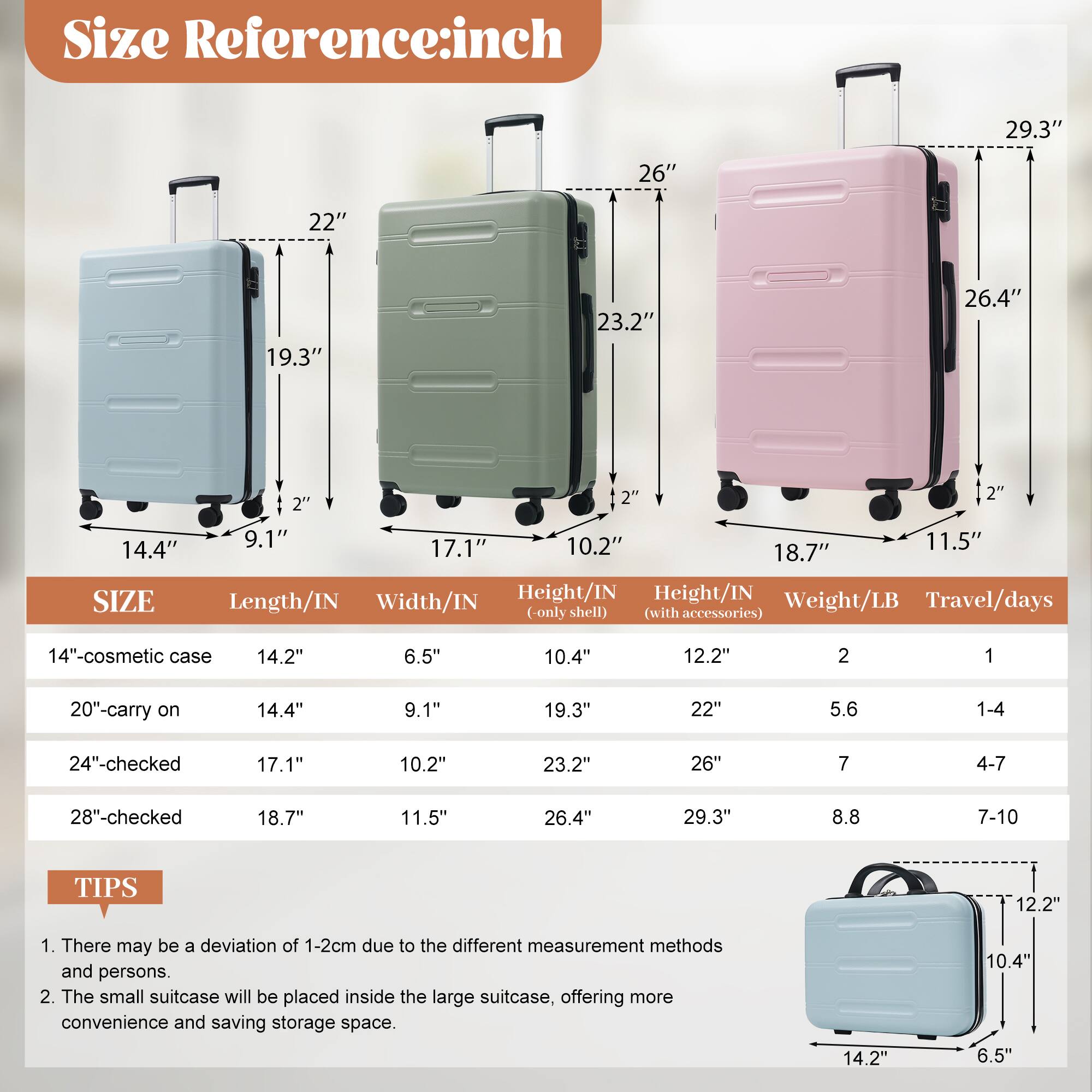 **Size Reference: inch**

- 29.3"
- 26"
- 22"
- 19.3"
- 23.2"
- 26.4"
- 14.4"

**SIZE**

- 14"-cosmetic case
  - Length/IN: 14.2"
  - Width/IN: 6.5"
  - Height/IN (only shell): 10.4"
  - Height/IN (with accessories): 12.2"
  - Weight/LB: 2
  - Travel/days: 1

- 20"-carry on
  - Length/IN: 14.4"
  - Width/IN: 9.1"
  - Height/IN (only shell): 19.3"
  - Height/IN (with accessories): 22"
  - Weight/LB: 5.6
  - Travel/days: 1-4

- 24"-checked
  - Length/IN: 17.1"
  - Width/IN: 10.2"
  - Height/IN (only shell): 