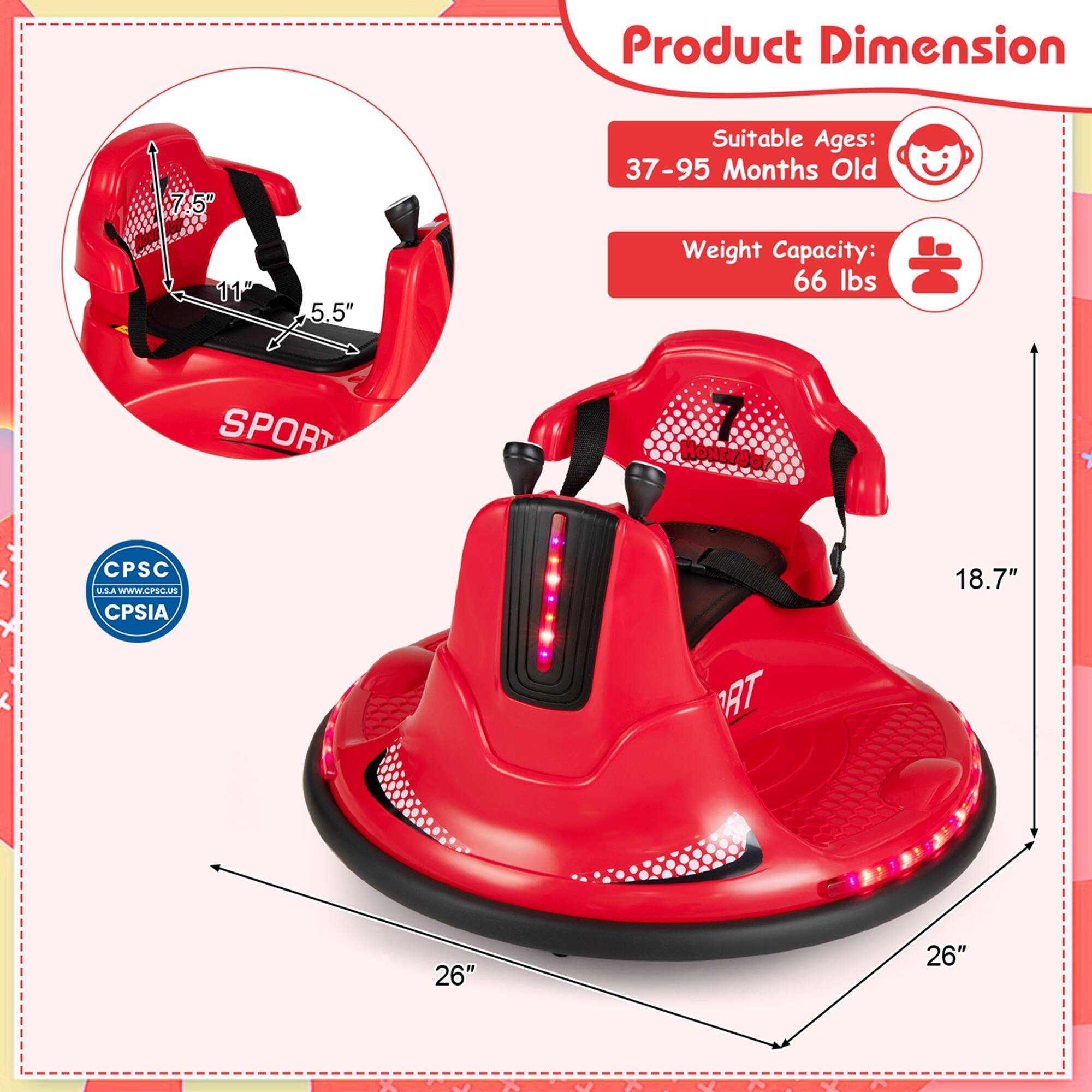 Product Dimension  
7.5" 11" 5.5"  
Suitable Ages: 37-95 Months Old  
Weight Capacity: 66 lbs  
SPORT  
CPSC USA  
CPSIA  
WWW.CPSC.US  
18.7" 26" 26"
