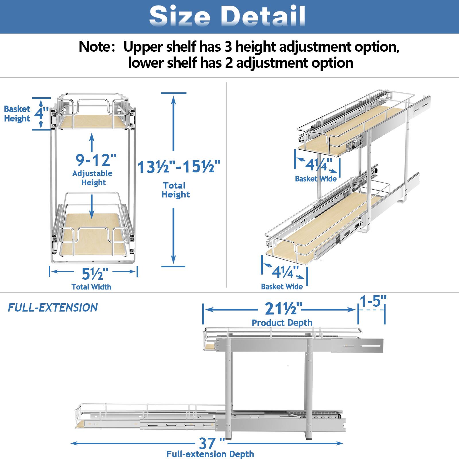 Size Detail

Note: Upper shelf has 3 height adjustment option, lower shelf has 2 adjustment option

Basket Height 4"
Adjustable Height 9-12"
Total Height 131/2"-151/2"
Basket Wide 41/4"
Total Width 51/2"

FULL-EXTENSION

Basket Wide 41/4"
Product Depth 1-5"
Full-extension Depth 37"