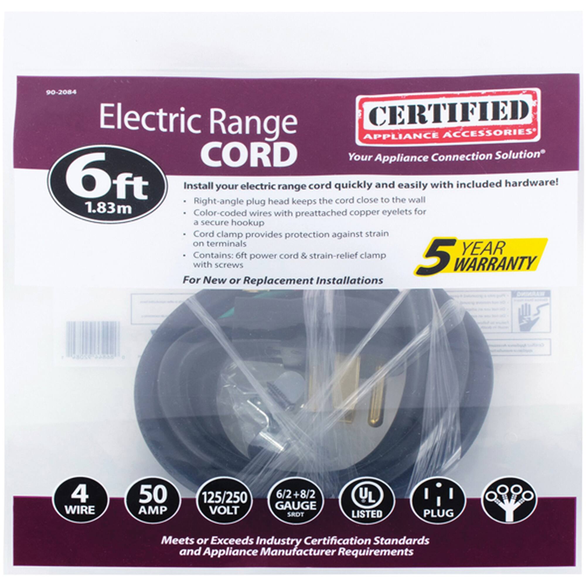 90-2084 Electric Range CORD

CERTIFIED APPLIANCE ACCESSORIES
Your Appliance Connection Solution

6ft (1.83m) Install your electric range cord quickly and easily with included hardware! Right-angle plug head keeps the cord close to the wall. Color-coded wires with preattached copper eyelets for a secure hookup. Cord clamp provides protection against strain on terminals. Contains: 6ft power cord & strain-relief clamp with screws

5 YEAR WARRANTY
For New or Replacement Installations

4 WIRE
50 AMP
125/250 VOLT
6/2+8/2 GAUGE
SROT
UL LISTED
PLUG

Meets or Exceeds Industry Certification Standards and Appliance Manufacturer Requirements