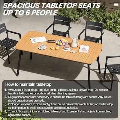 SPACIOUS TABLETOP SEATS UP TO 6 PEOPLE

How to maintain tabletop:
1. Always clear the garbage and dust on the table top, using a dry/wet mop. Do not use hard-bristled brushes or acidic or alkaline cleaning agents.
2. Regular inspections are necessary to ensure the tabletop fixings are secure. Any issues should be addressed promptly.
3. Prolonged exposure to direct sunlight can cause discoloration or bubbling on the tabletop, so it's important to avoid direct sunlight and use sunshades.
4. To avoid bumping into or scratching tabletop, and to prevent sharp objects from rubbing against the surface.