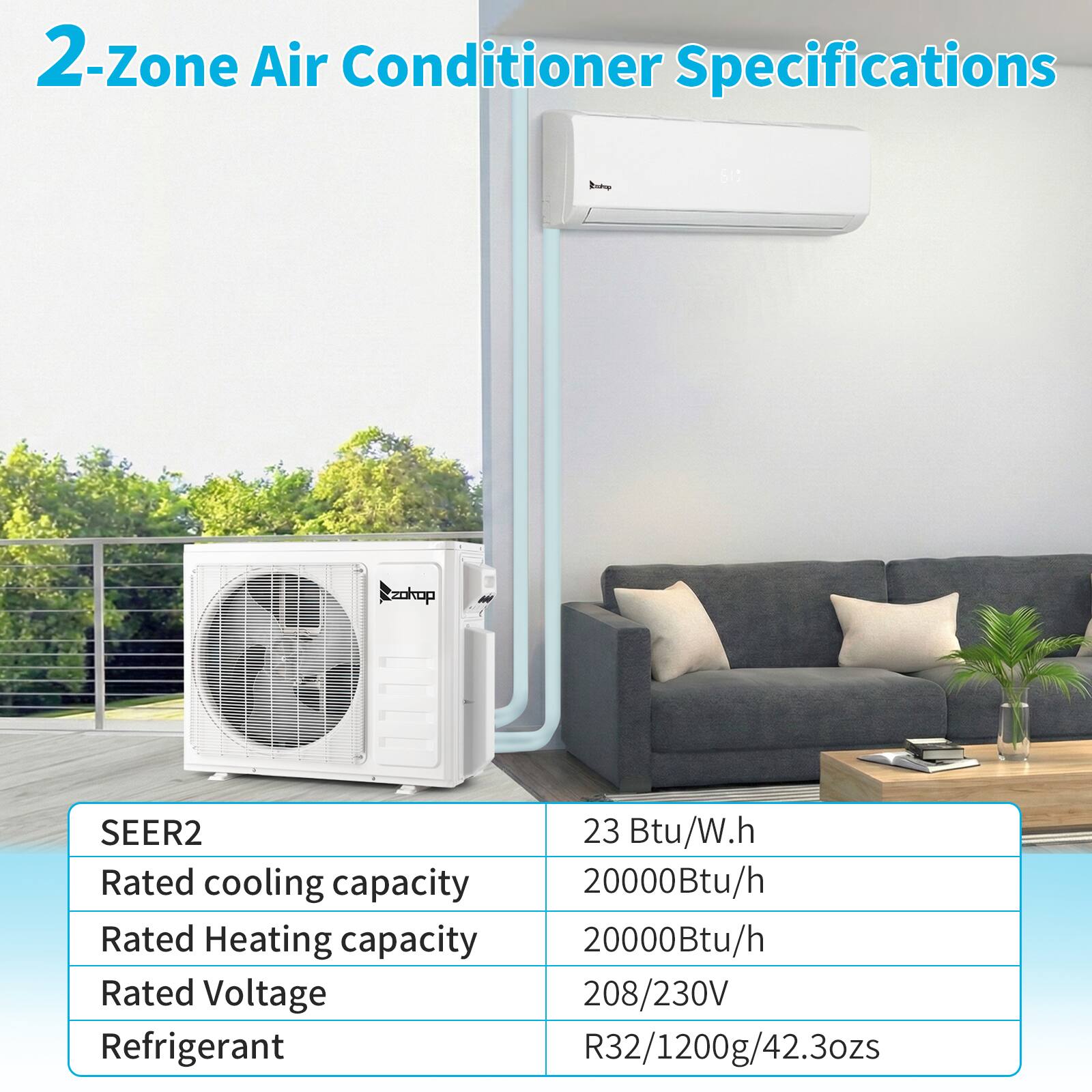2-Zone Air Conditioner Specifications

SEER2: 23 Btu/W.h  
Rated cooling capacity: 20000Btu/h  
Rated Heating capacity: 20000Btu/h  
Rated Voltage: 208/230V  
Refrigerant: R32/1200g/42.3ozs