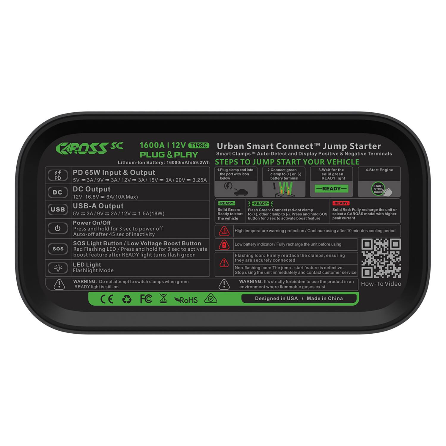 CAROSS SC  
1600A 12V T19SC  
Urban Smart Connect™ Jump Starter  

Lithium-Ion Battery: 6000mAh/59.2Wh  

**PLUG & PLAY**  
Smart Clamps Auto-Detect and Display Positive & Negative Terminals  

**STEPS TO JUMP START YOUR VEHICLE**  
1. Connect red clamp to positive battery terminal  
2. Connect green clamp to negative battery terminal  
3. Wait for the "READY" light to turn green  
4. Start Engine  

**PD 65W Input & Output**  
5V = 3A / 9V = 3A / 12V = 3A / 15V = 3A / 20V = 3.25A  

**DC Output**  
12V-16.8V = 6A (10A Max)  

**USB-A Output**  
5V = 3A / 9V = 2A / 12V = 1.5A (18W)  

**Power On/Off**  
Press and hold for 3 sec to power off  
Auto-off after