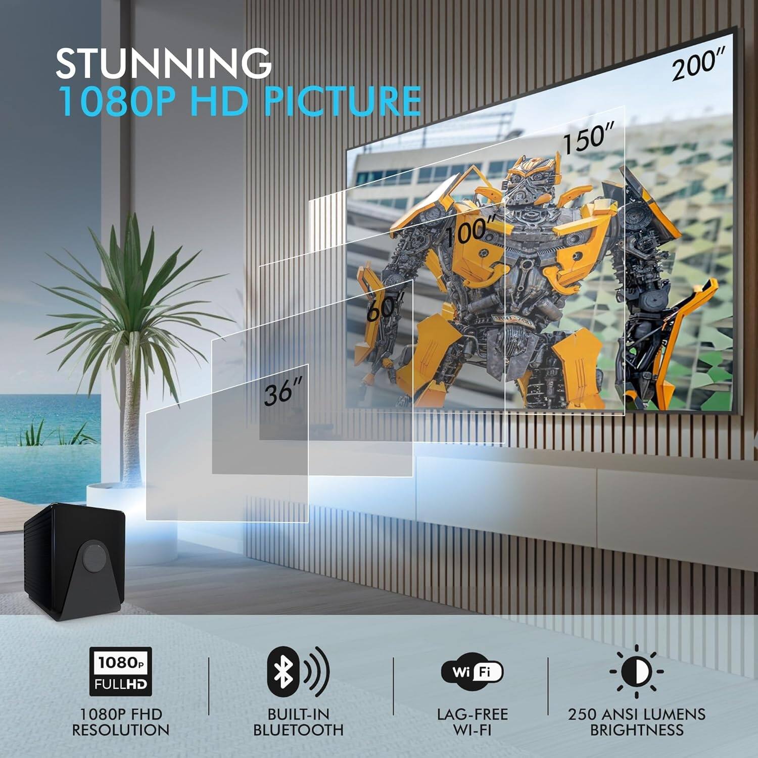 STUNNING 1080P HD PICTURE  
150" 200" 100" 36"  
1080P FULL HD RESOLUTION  
BUILT-IN BLUETOOTH  
LAG-FREE WI-FI  
250 ANSI LUMENS BRIGHTNESS