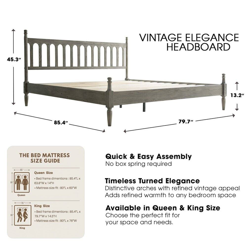 VINTAGE ELEGANCE HEADBOARD

45.3" 13.2" 85.4" 79.7"

THE BED MATTRESS SIZE GUIDE

Queen Size Bed frame dimensions: 85.4"L x 63.8"W x 14"H
Mattress size fit: 80"L x 60"W

King Size Bed frame dimensions: 85.4"L x 79.7"W x 14.5"H
Mattress size fit: 80"L x 76"W

Quick & Easy Assembly
No box spring required

Timeless Turned Elegance
Distinctive arches with refined vintage appeal
Adds refined warmth to any bedroom space

Available in Queen & King Size
Choose the perfect fit for your space and needs.